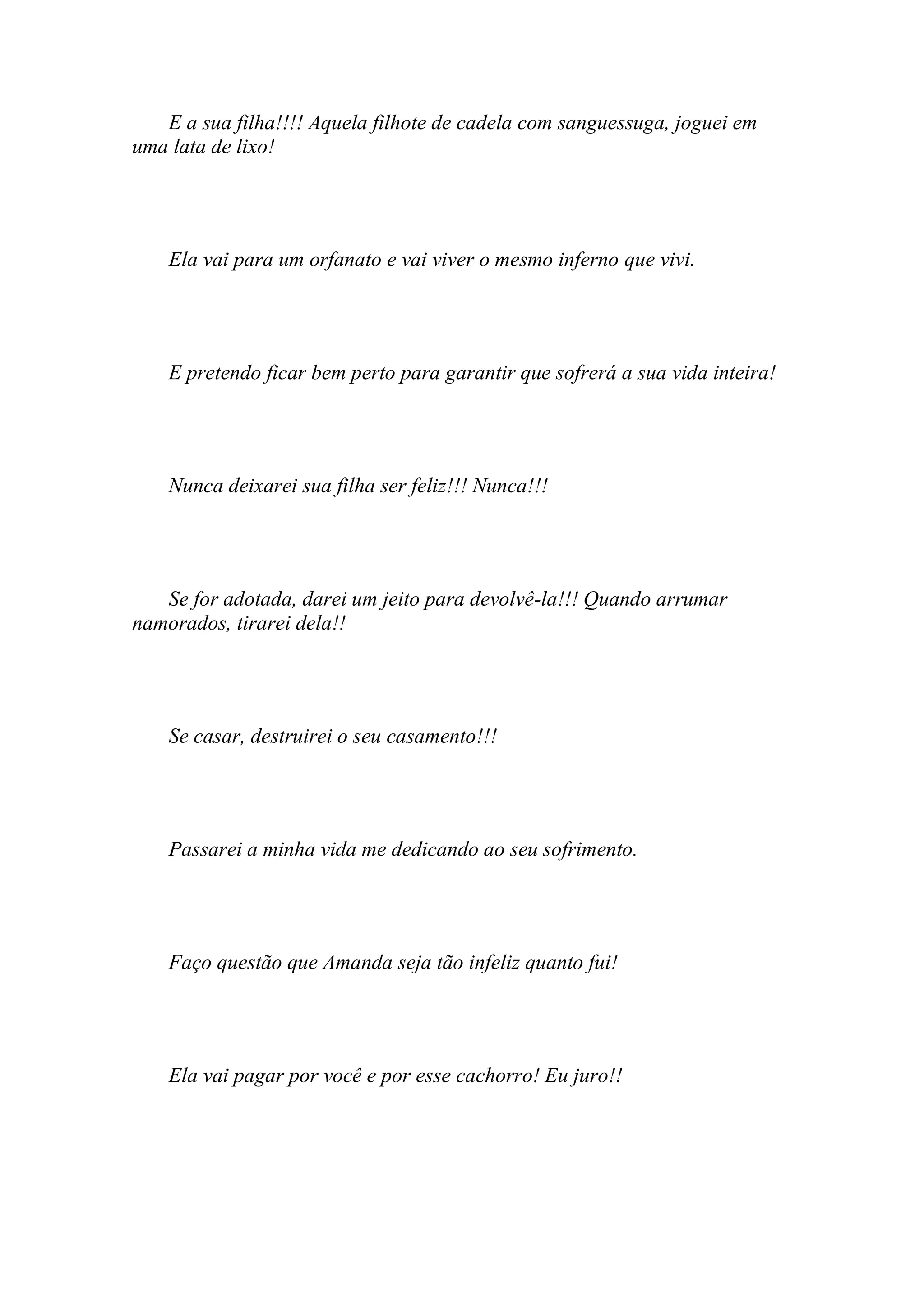 E a sua filha!!!! Aquela filhote de cadela com sanguessuga, joguei em
uma lata de lixo!




    Ela vai para um orfanato e vai viver o mesmo inferno que vivi.




    E pretendo ficar bem perto para garantir que sofrerá a sua vida inteira!




    Nunca deixarei sua filha ser feliz!!! Nunca!!!




   Se for adotada, darei um jeito para devolvê-la!!! Quando arrumar
namorados, tirarei dela!!




    Se casar, destruirei o seu casamento!!!




    Passarei a minha vida me dedicando ao seu sofrimento.




    Faço questão que Amanda seja tão infeliz quanto fui!




    Ela vai pagar por você e por esse cachorro! Eu juro!!
 