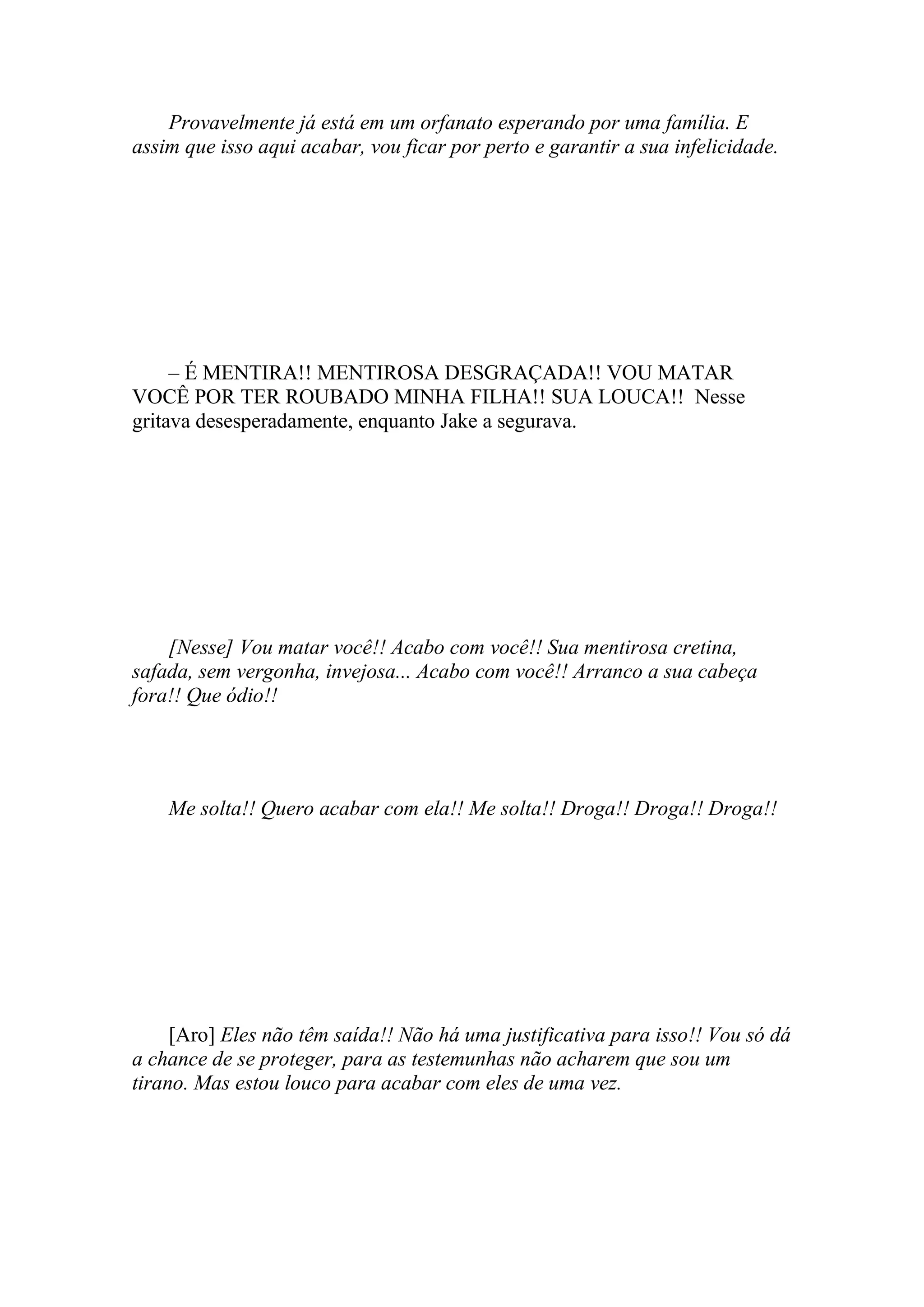 Provavelmente já está em um orfanato esperando por uma família. E
assim que isso aqui acabar, vou ficar por perto e garantir a sua infelicidade.




     – É MENTIRA!! MENTIROSA DESGRAÇADA!! VOU MATAR
VOCÊ POR TER ROUBADO MINHA FILHA!! SUA LOUCA!! Nesse
gritava desesperadamente, enquanto Jake a segurava.




    [Nesse] Vou matar você!! Acabo com você!! Sua mentirosa cretina,
safada, sem vergonha, invejosa... Acabo com você!! Arranco a sua cabeça
fora!! Que ódio!!




    Me solta!! Quero acabar com ela!! Me solta!! Droga!! Droga!! Droga!!




     [Aro] Eles não têm saída!! Não há uma justificativa para isso!! Vou só dá
a chance de se proteger, para as testemunhas não acharem que sou um
tirano. Mas estou louco para acabar com eles de uma vez.
 