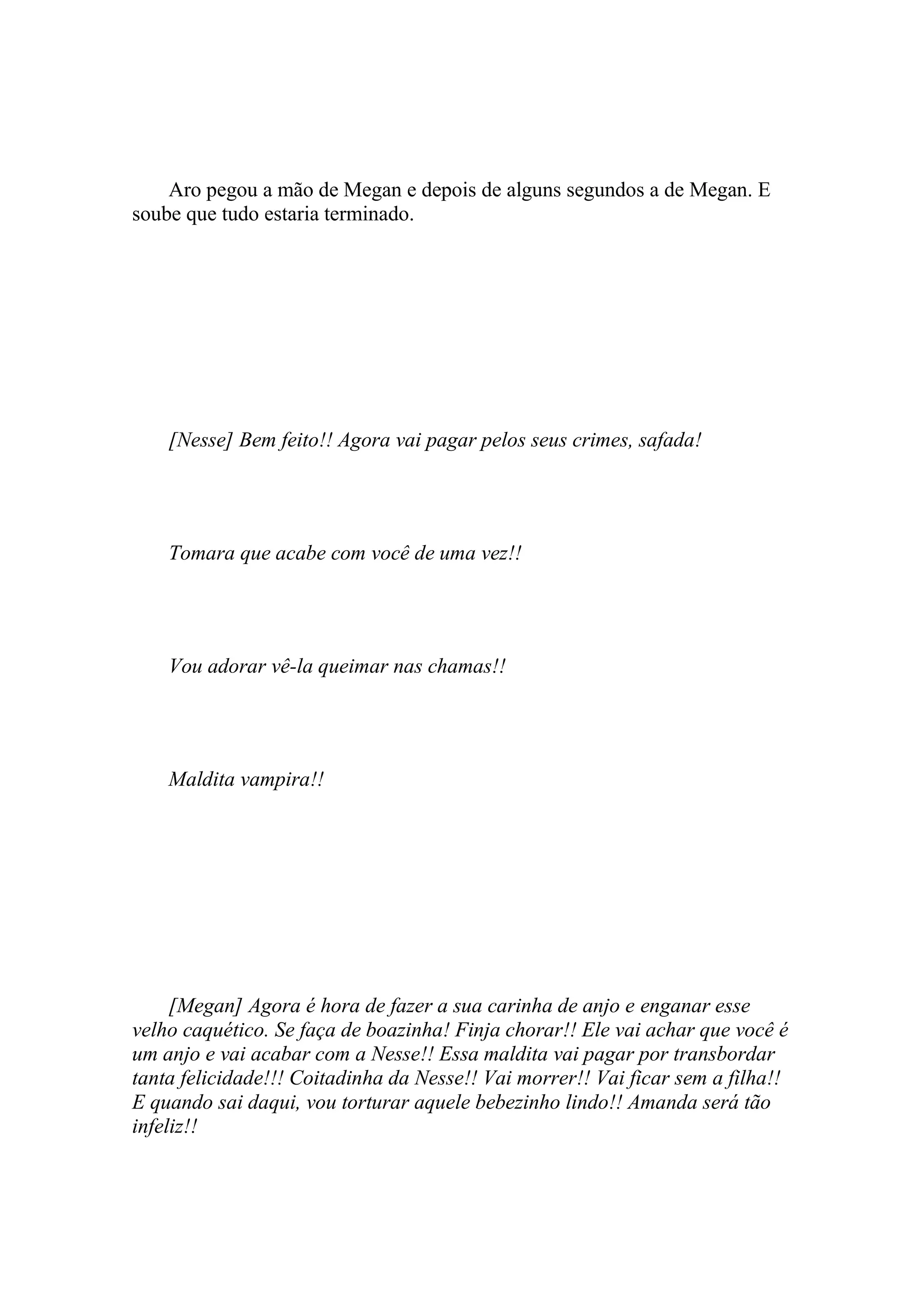 Aro pegou a mão de Megan e depois de alguns segundos a de Megan. E
soube que tudo estaria terminado.




    [Nesse] Bem feito!! Agora vai pagar pelos seus crimes, safada!




    Tomara que acabe com você de uma vez!!




    Vou adorar vê-la queimar nas chamas!!




    Maldita vampira!!




     [Megan] Agora é hora de fazer a sua carinha de anjo e enganar esse
velho caquético. Se faça de boazinha! Finja chorar!! Ele vai achar que você é
um anjo e vai acabar com a Nesse!! Essa maldita vai pagar por transbordar
tanta felicidade!!! Coitadinha da Nesse!! Vai morrer!! Vai ficar sem a filha!!
E quando sai daqui, vou torturar aquele bebezinho lindo!! Amanda será tão
infeliz!!
 