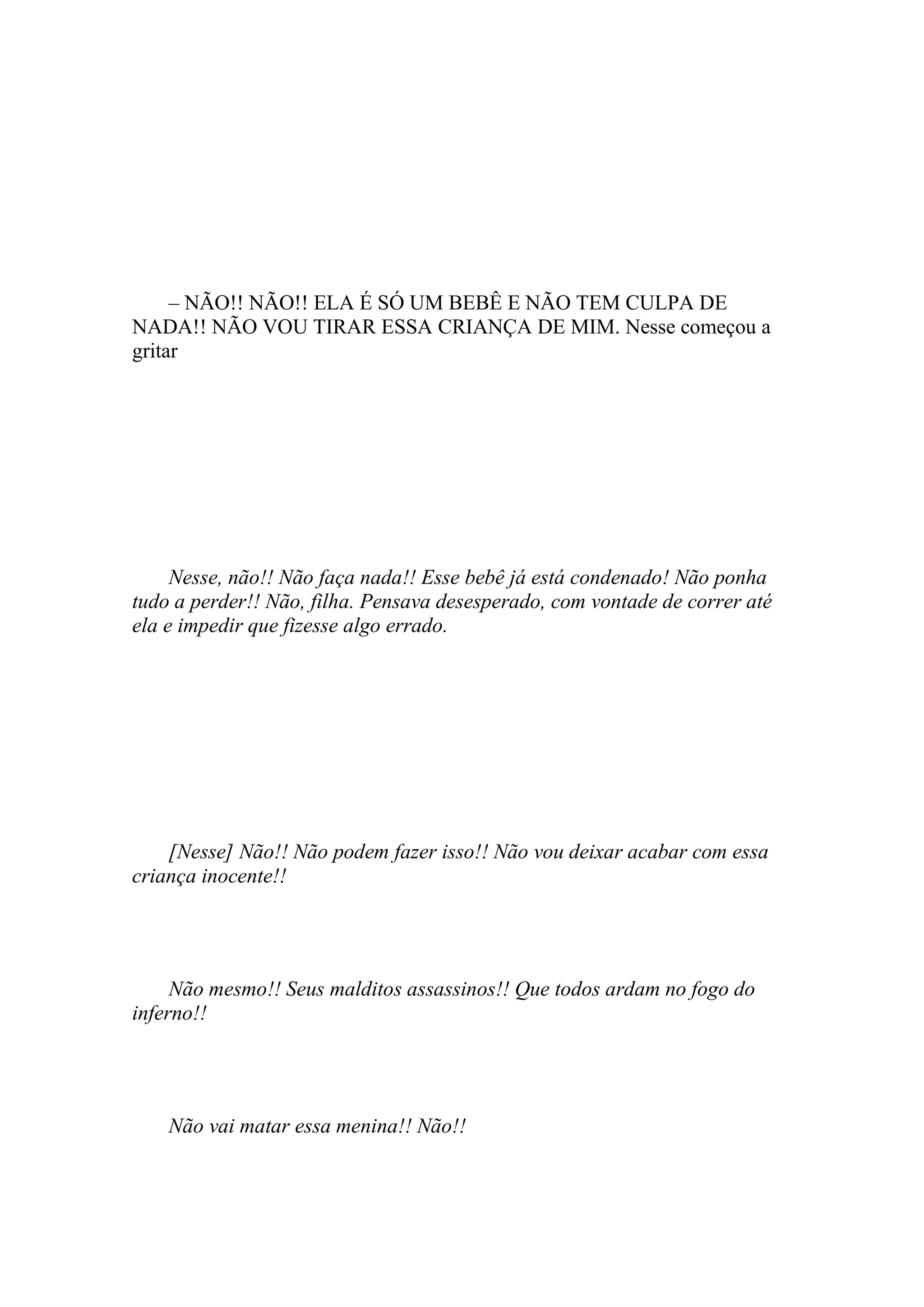 – NÃO!! NÃO!! ELA É SÓ UM BEBÊ E NÃO TEM CULPA DE
NADA!! NÃO VOU TIRAR ESSA CRIANÇA DE MIM. Nesse começou a
gritar




     Nesse, não!! Não faça nada!! Esse bebê já está condenado! Não ponha
tudo a perder!! Não, filha. Pensava desesperado, com vontade de correr até
ela e impedir que fizesse algo errado.




    [Nesse] Não!! Não podem fazer isso!! Não vou deixar acabar com essa
criança inocente!!




     Não mesmo!! Seus malditos assassinos!! Que todos ardam no fogo do
inferno!!




    Não vai matar essa menina!! Não!!
 