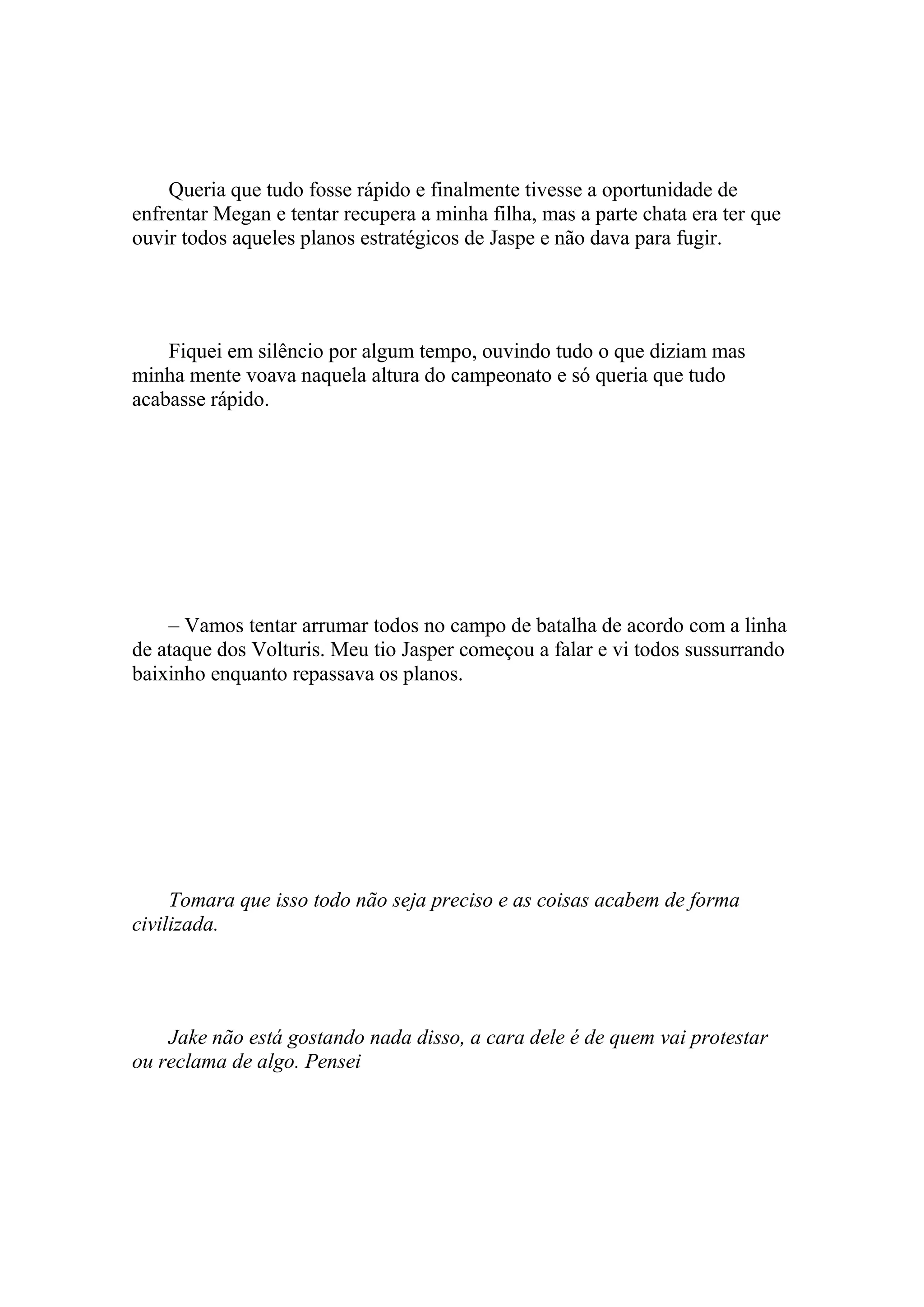 Queria que tudo fosse rápido e finalmente tivesse a oportunidade de
enfrentar Megan e tentar recupera a minha filha, mas a parte chata era ter que
ouvir todos aqueles planos estratégicos de Jaspe e não dava para fugir.




    Fiquei em silêncio por algum tempo, ouvindo tudo o que diziam mas
minha mente voava naquela altura do campeonato e só queria que tudo
acabasse rápido.




    – Vamos tentar arrumar todos no campo de batalha de acordo com a linha
de ataque dos Volturis. Meu tio Jasper começou a falar e vi todos sussurrando
baixinho enquanto repassava os planos.




     Tomara que isso todo não seja preciso e as coisas acabem de forma
civilizada.




    Jake não está gostando nada disso, a cara dele é de quem vai protestar
ou reclama de algo. Pensei
 