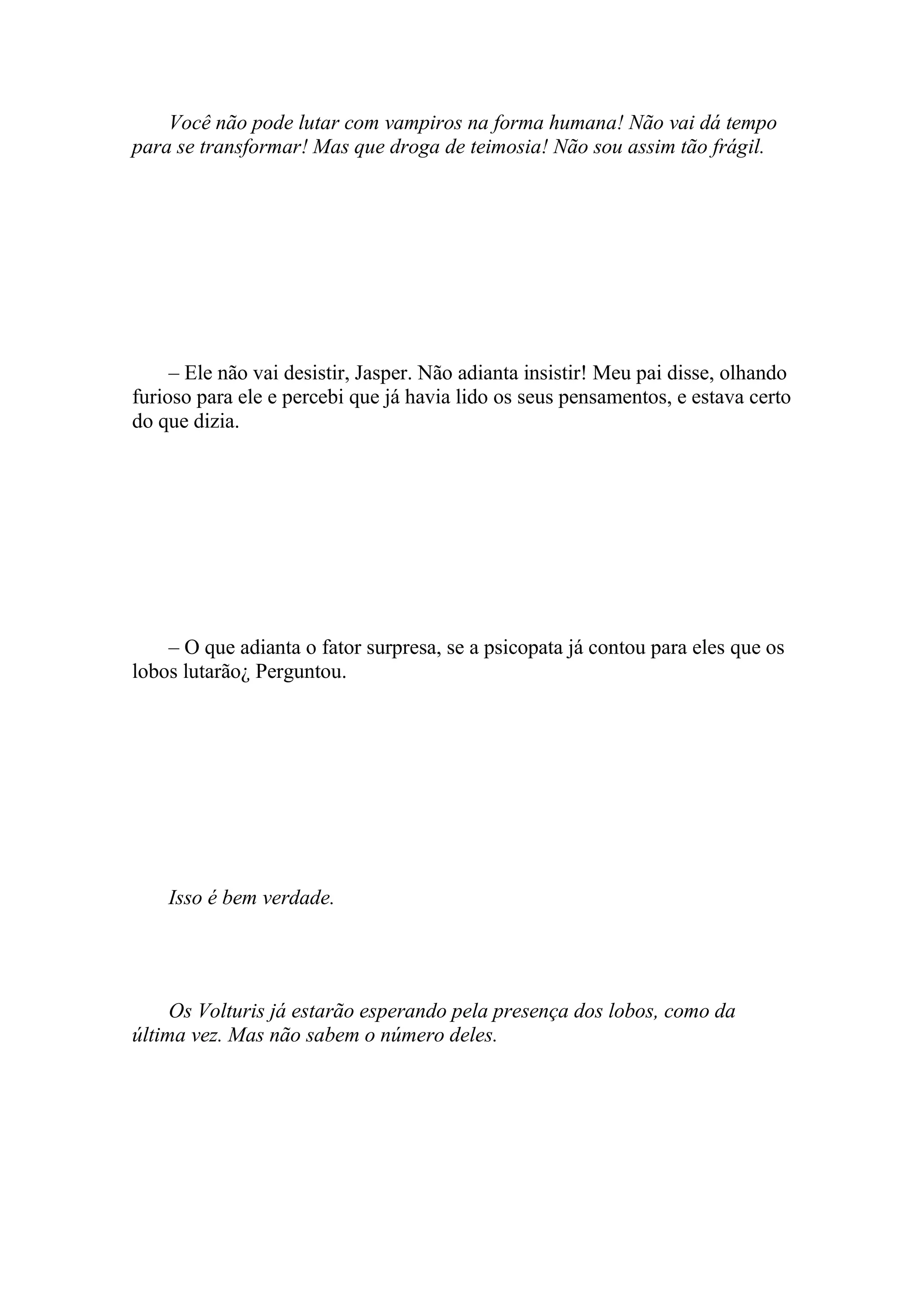 Você não pode lutar com vampiros na forma humana! Não vai dá tempo
para se transformar! Mas que droga de teimosia! Não sou assim tão frágil.




     – Ele não vai desistir, Jasper. Não adianta insistir! Meu pai disse, olhando
furioso para ele e percebi que já havia lido os seus pensamentos, e estava certo
do que dizia.




    – O que adianta o fator surpresa, se a psicopata já contou para eles que os
lobos lutarão¿ Perguntou.




    Isso é bem verdade.




     Os Volturis já estarão esperando pela presença dos lobos, como da
última vez. Mas não sabem o número deles.
 