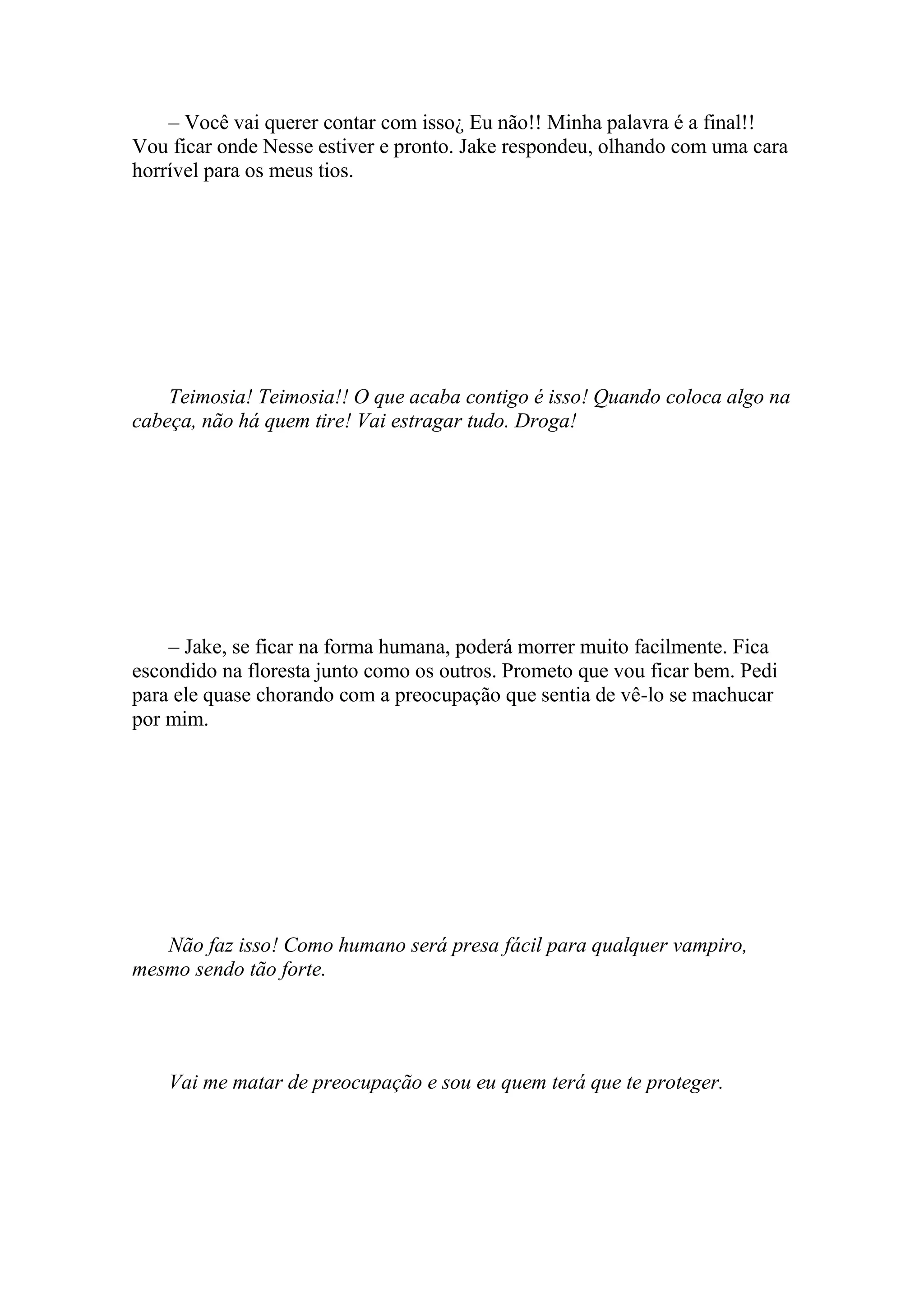 – Você vai querer contar com isso¿ Eu não!! Minha palavra é a final!!
Vou ficar onde Nesse estiver e pronto. Jake respondeu, olhando com uma cara
horrível para os meus tios.




    Teimosia! Teimosia!! O que acaba contigo é isso! Quando coloca algo na
cabeça, não há quem tire! Vai estragar tudo. Droga!




    – Jake, se ficar na forma humana, poderá morrer muito facilmente. Fica
escondido na floresta junto como os outros. Prometo que vou ficar bem. Pedi
para ele quase chorando com a preocupação que sentia de vê-lo se machucar
por mim.




   Não faz isso! Como humano será presa fácil para qualquer vampiro,
mesmo sendo tão forte.




    Vai me matar de preocupação e sou eu quem terá que te proteger.
 