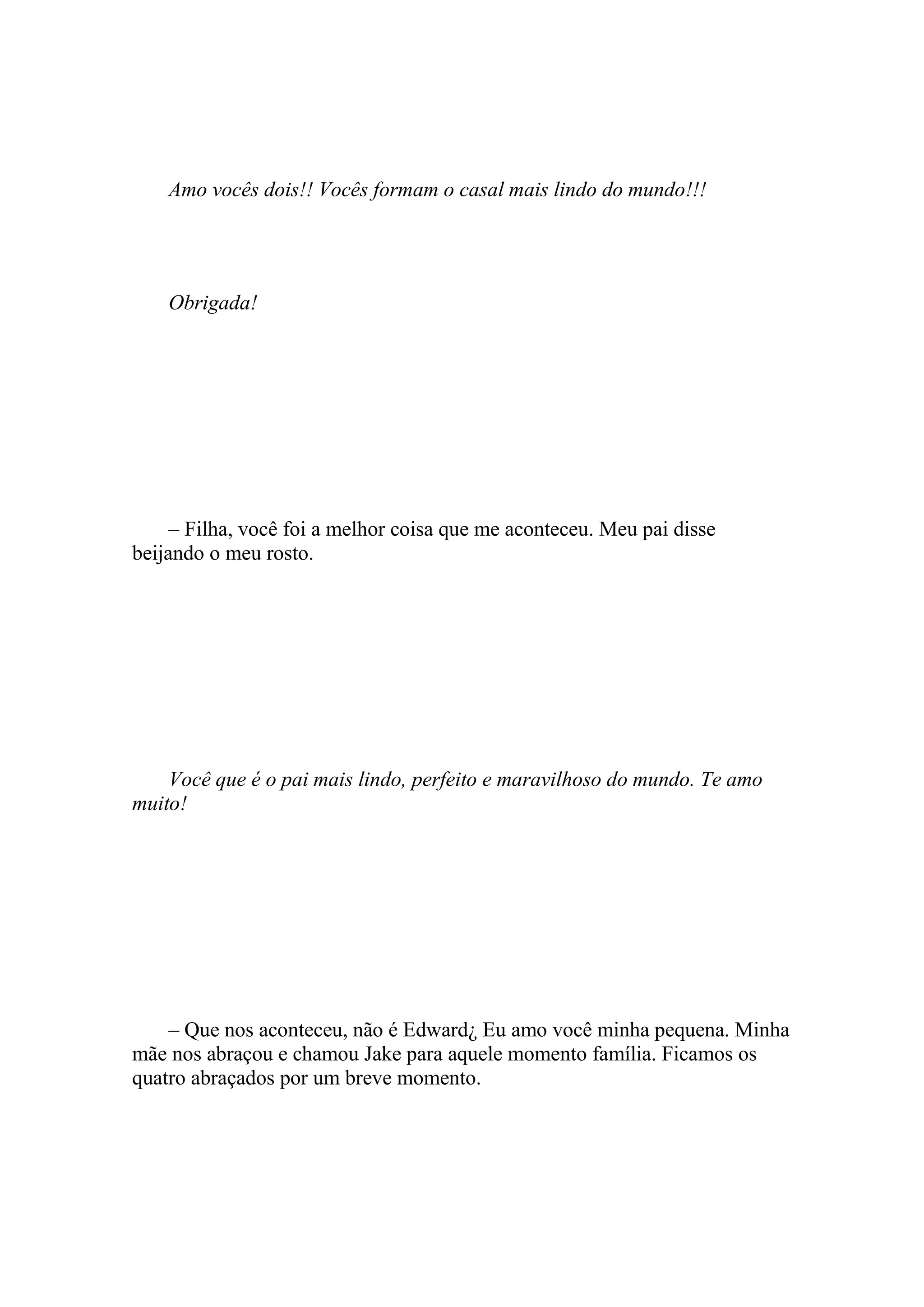 Amo vocês dois!! Vocês formam o casal mais lindo do mundo!!!




    Obrigada!




     – Filha, você foi a melhor coisa que me aconteceu. Meu pai disse
beijando o meu rosto.




    Você que é o pai mais lindo, perfeito e maravilhoso do mundo. Te amo
muito!




    – Que nos aconteceu, não é Edward¿ Eu amo você minha pequena. Minha
mãe nos abraçou e chamou Jake para aquele momento família. Ficamos os
quatro abraçados por um breve momento.
 