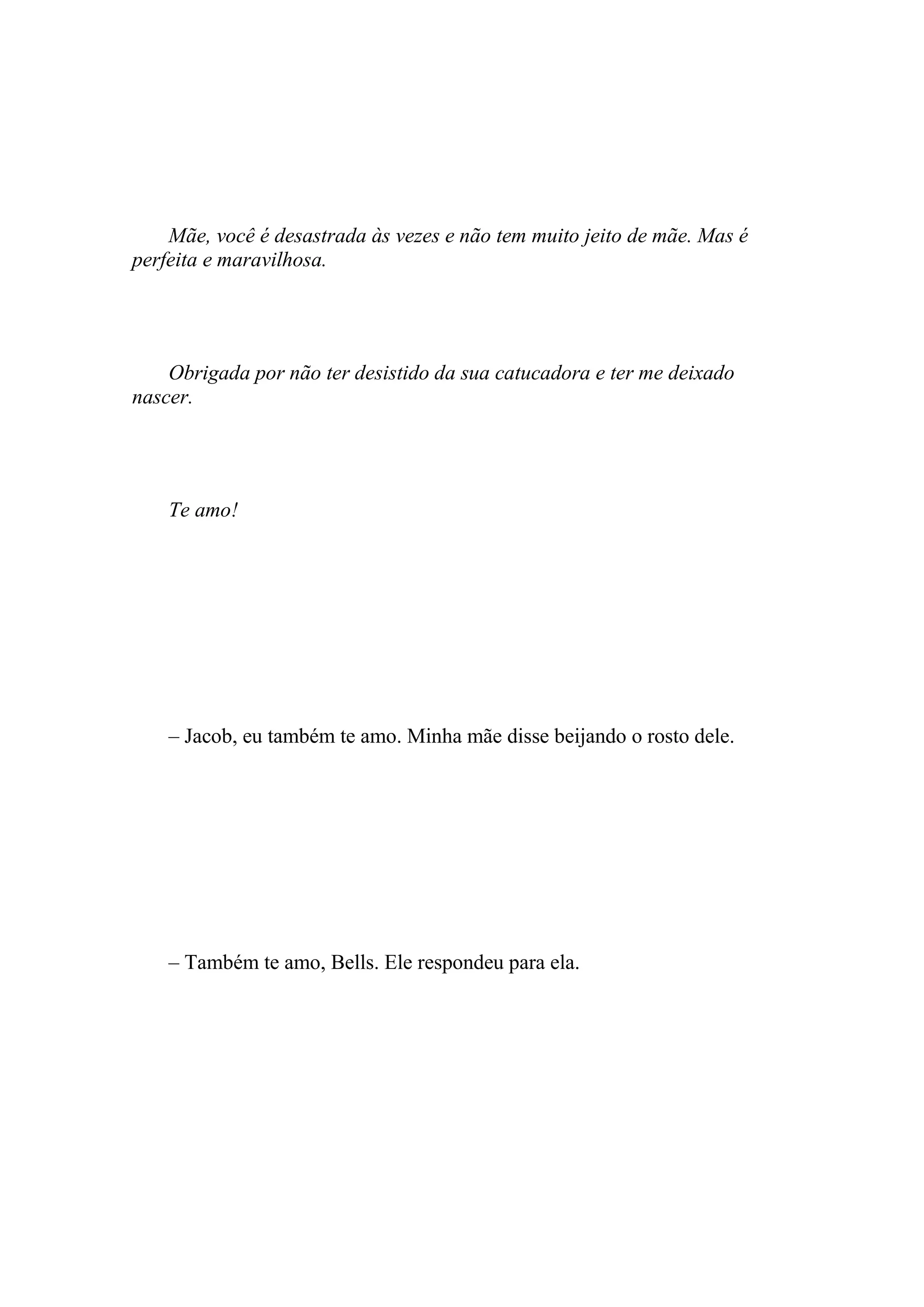 Mãe, você é desastrada às vezes e não tem muito jeito de mãe. Mas é
perfeita e maravilhosa.




    Obrigada por não ter desistido da sua catucadora e ter me deixado
nascer.




    Te amo!




    – Jacob, eu também te amo. Minha mãe disse beijando o rosto dele.




    – Também te amo, Bells. Ele respondeu para ela.
 