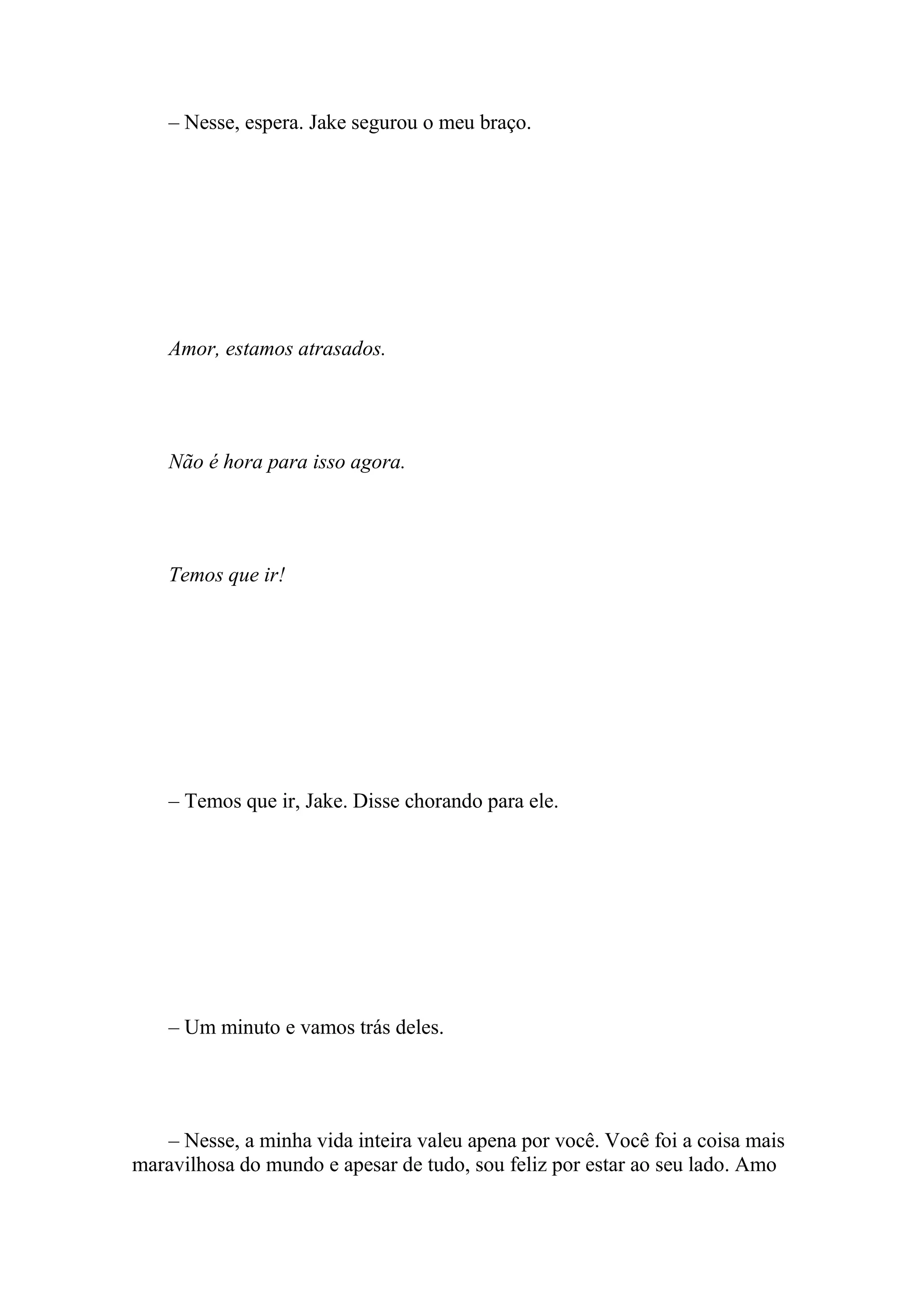 – Nesse, espera. Jake segurou o meu braço.




    Amor, estamos atrasados.




    Não é hora para isso agora.




    Temos que ir!




    – Temos que ir, Jake. Disse chorando para ele.




    – Um minuto e vamos trás deles.




   – Nesse, a minha vida inteira valeu apena por você. Você foi a coisa mais
maravilhosa do mundo e apesar de tudo, sou feliz por estar ao seu lado. Amo
 