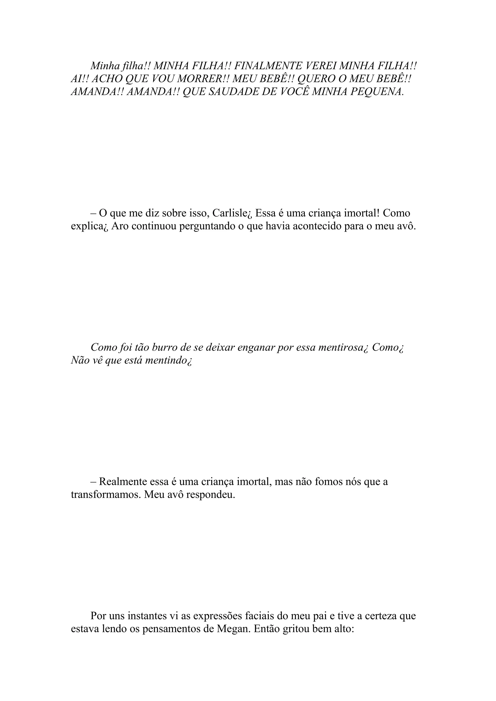 Minha filha!! MINHA FILHA!! FINALMENTE VEREI MINHA FILHA!!
AI!! ACHO QUE VOU MORRER!! MEU BEBÊ!! QUERO O MEU BEBÊ!!
AMANDA!! AMANDA!! QUE SAUDADE DE VOCÊ MINHA PEQUENA.




    – O que me diz sobre isso, Carlisle¿ Essa é uma criança imortal! Como
explica¿ Aro continuou perguntando o que havia acontecido para o meu avô.




   Como foi tão burro de se deixar enganar por essa mentirosa¿ Como¿
Não vê que está mentindo¿




    – Realmente essa é uma criança imortal, mas não fomos nós que a
transformamos. Meu avô respondeu.




    Por uns instantes vi as expressões faciais do meu pai e tive a certeza que
estava lendo os pensamentos de Megan. Então gritou bem alto:
 