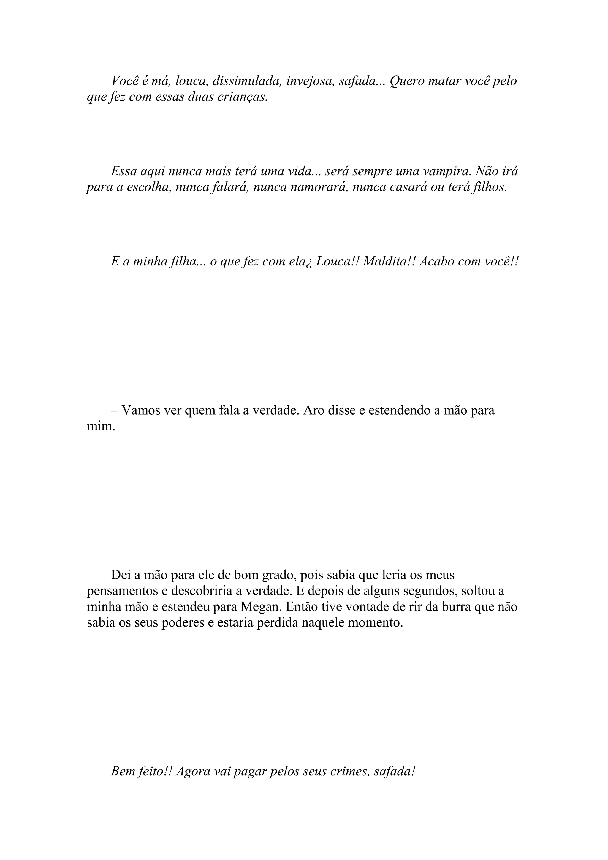 Você é má, louca, dissimulada, invejosa, safada... Quero matar você pelo
que fez com essas duas crianças.




    Essa aqui nunca mais terá uma vida... será sempre uma vampira. Não irá
para a escolha, nunca falará, nunca namorará, nunca casará ou terá filhos.




    E a minha filha... o que fez com ela¿ Louca!! Maldita!! Acabo com você!!




   – Vamos ver quem fala a verdade. Aro disse e estendendo a mão para
mim.




    Dei a mão para ele de bom grado, pois sabia que leria os meus
pensamentos e descobriria a verdade. E depois de alguns segundos, soltou a
minha mão e estendeu para Megan. Então tive vontade de rir da burra que não
sabia os seus poderes e estaria perdida naquele momento.




    Bem feito!! Agora vai pagar pelos seus crimes, safada!
 
