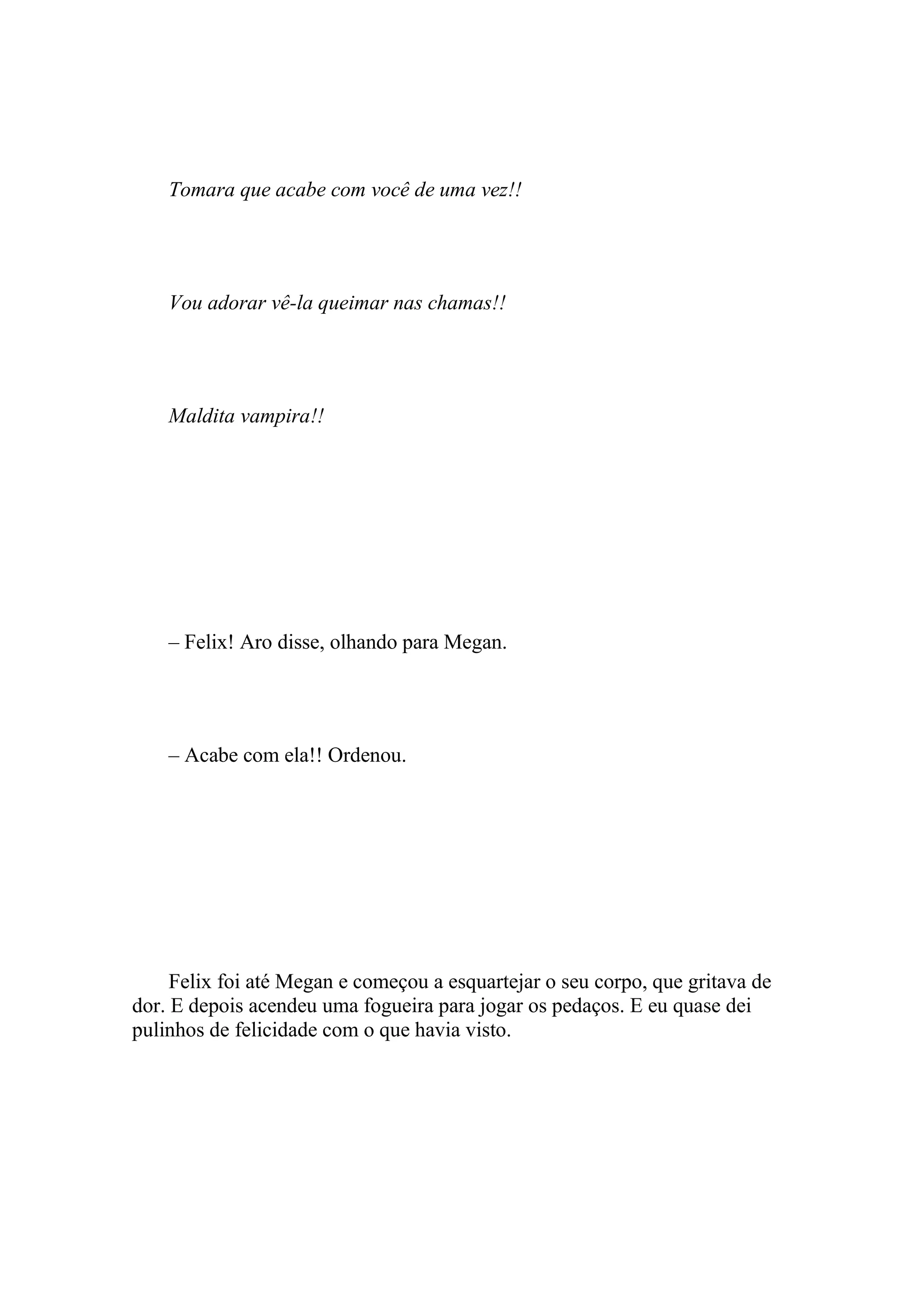 Tomara que acabe com você de uma vez!!




    Vou adorar vê-la queimar nas chamas!!




    Maldita vampira!!




    – Felix! Aro disse, olhando para Megan.




    – Acabe com ela!! Ordenou.




     Felix foi até Megan e começou a esquartejar o seu corpo, que gritava de
dor. E depois acendeu uma fogueira para jogar os pedaços. E eu quase dei
pulinhos de felicidade com o que havia visto.
 