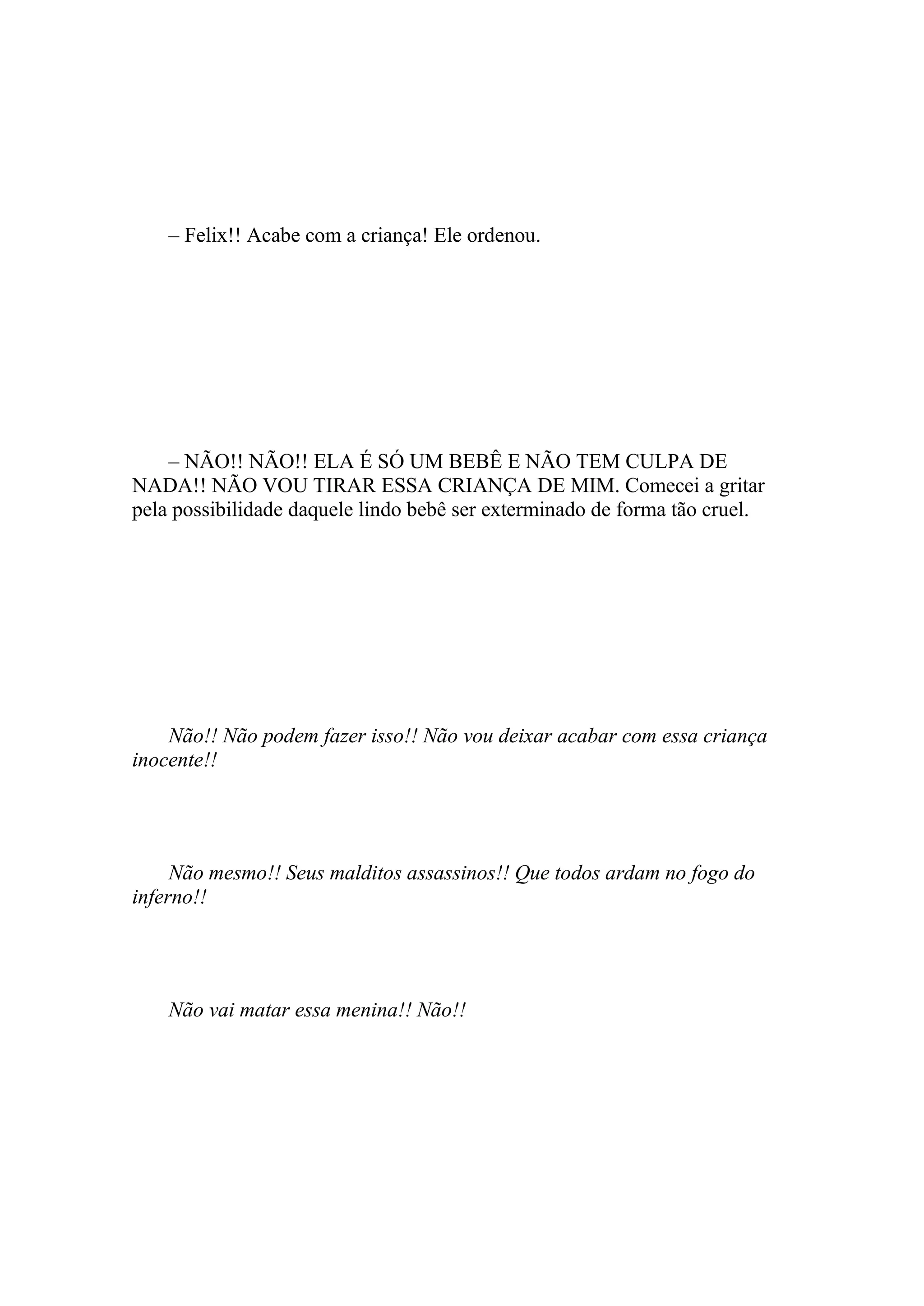 – Felix!! Acabe com a criança! Ele ordenou.




    – NÃO!! NÃO!! ELA É SÓ UM BEBÊ E NÃO TEM CULPA DE
NADA!! NÃO VOU TIRAR ESSA CRIANÇA DE MIM. Comecei a gritar
pela possibilidade daquele lindo bebê ser exterminado de forma tão cruel.




    Não!! Não podem fazer isso!! Não vou deixar acabar com essa criança
inocente!!




     Não mesmo!! Seus malditos assassinos!! Que todos ardam no fogo do
inferno!!




    Não vai matar essa menina!! Não!!
 