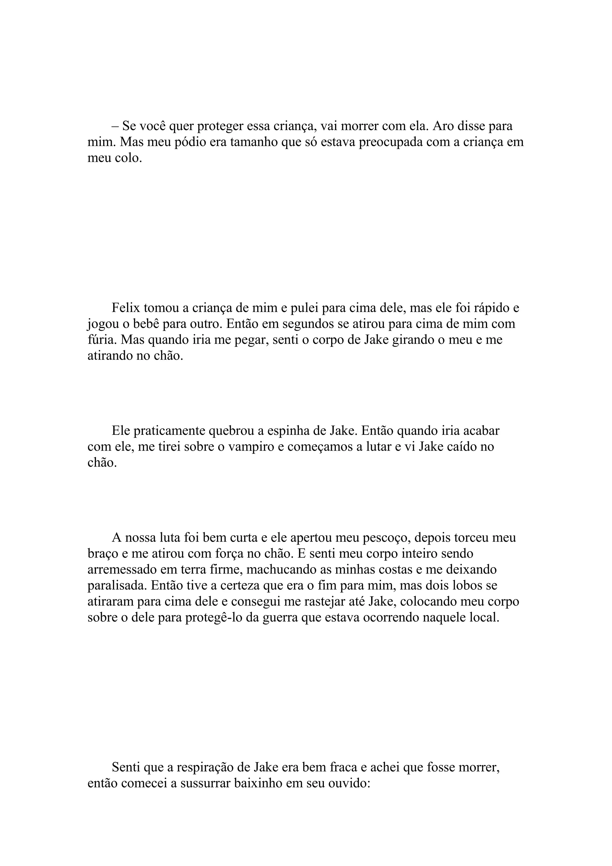 – Se você quer proteger essa criança, vai morrer com ela. Aro disse para
mim. Mas meu pódio era tamanho que só estava preocupada com a criança em
meu colo.




     Felix tomou a criança de mim e pulei para cima dele, mas ele foi rápido e
jogou o bebê para outro. Então em segundos se atirou para cima de mim com
fúria. Mas quando iria me pegar, senti o corpo de Jake girando o meu e me
atirando no chão.




    Ele praticamente quebrou a espinha de Jake. Então quando iria acabar
com ele, me tirei sobre o vampiro e começamos a lutar e vi Jake caído no
chão.




     A nossa luta foi bem curta e ele apertou meu pescoço, depois torceu meu
braço e me atirou com força no chão. E senti meu corpo inteiro sendo
arremessado em terra firme, machucando as minhas costas e me deixando
paralisada. Então tive a certeza que era o fim para mim, mas dois lobos se
atiraram para cima dele e consegui me rastejar até Jake, colocando meu corpo
sobre o dele para protegê-lo da guerra que estava ocorrendo naquele local.




    Senti que a respiração de Jake era bem fraca e achei que fosse morrer,
então comecei a sussurrar baixinho em seu ouvido:
 