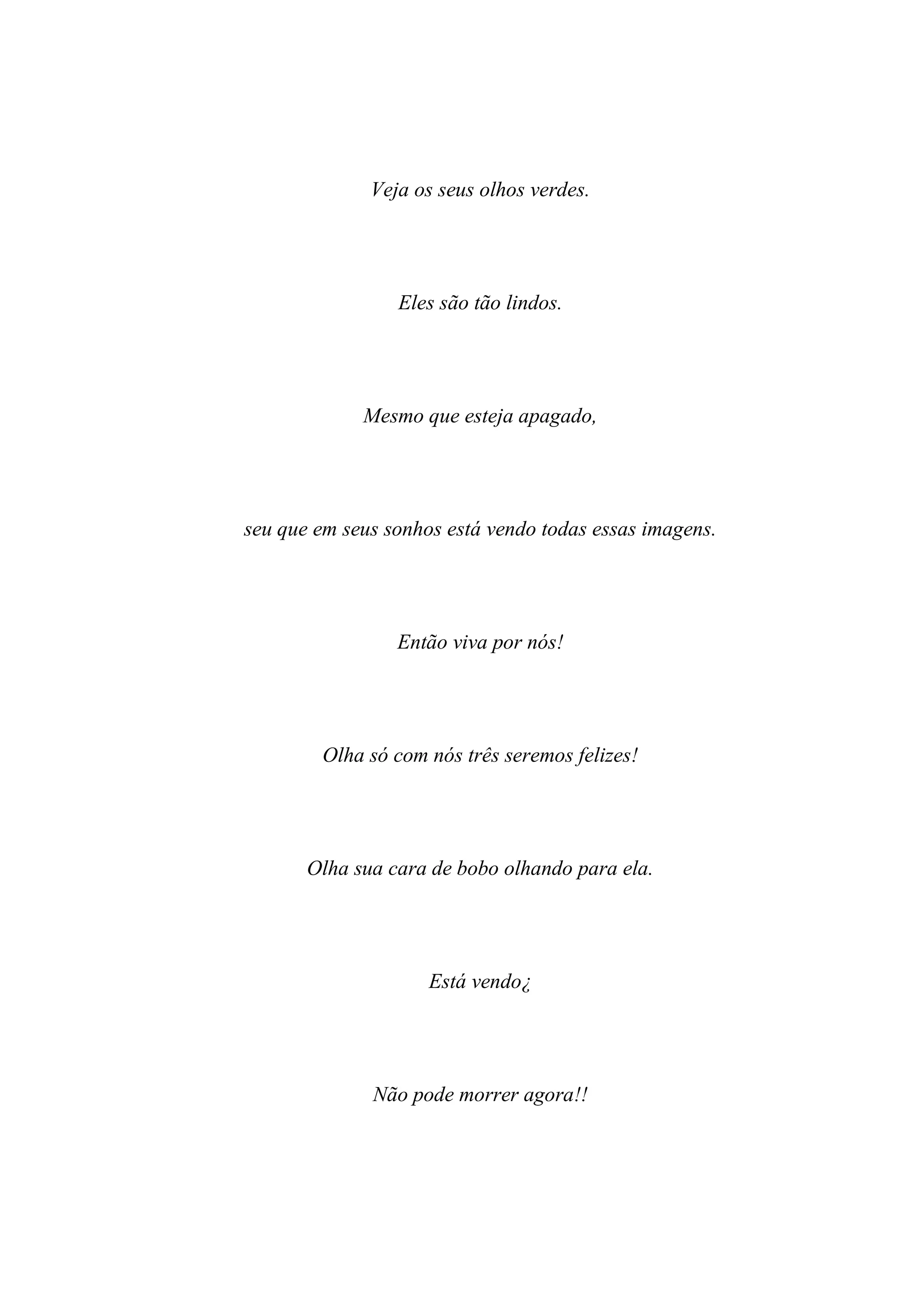 Veja os seus olhos verdes.




                 Eles são tão lindos.




             Mesmo que esteja apagado,




seu que em seus sonhos está vendo todas essas imagens.




                 Então viva por nós!




        Olha só com nós três seremos felizes!




       Olha sua cara de bobo olhando para ela.




                     Está vendo¿




              Não pode morrer agora!!
 