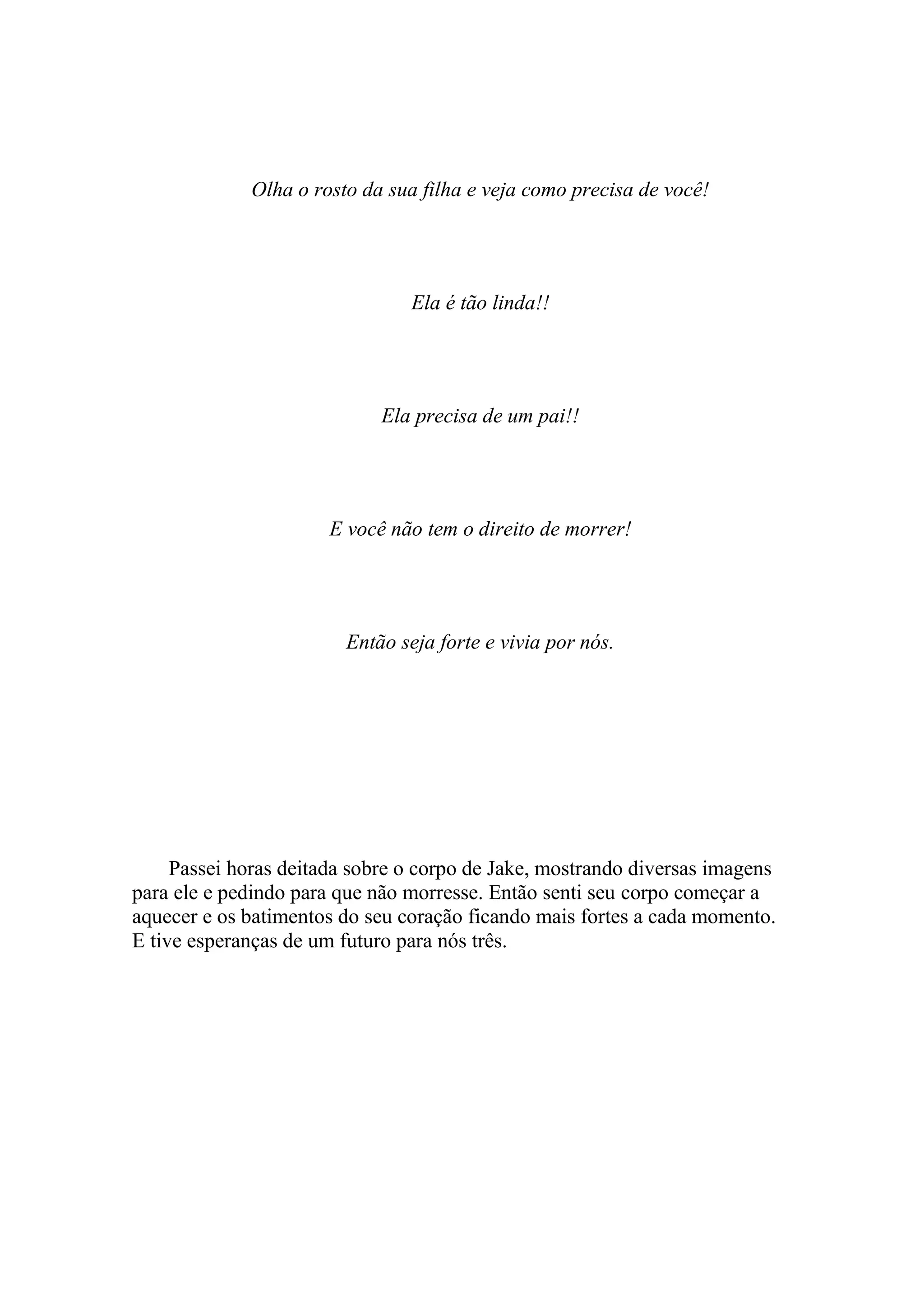 Olha o rosto da sua filha e veja como precisa de você!




                                Ela é tão linda!!




                             Ela precisa de um pai!!




                      E você não tem o direito de morrer!




                        Então seja forte e vivia por nós.




     Passei horas deitada sobre o corpo de Jake, mostrando diversas imagens
para ele e pedindo para que não morresse. Então senti seu corpo começar a
aquecer e os batimentos do seu coração ficando mais fortes a cada momento.
E tive esperanças de um futuro para nós três.
 