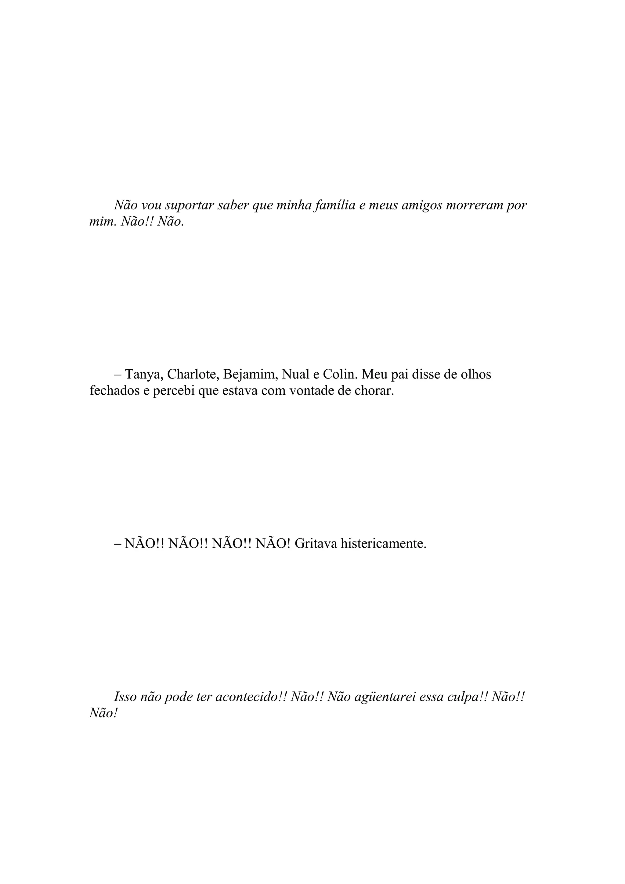Não vou suportar saber que minha família e meus amigos morreram por
mim. Não!! Não.




    – Tanya, Charlote, Bejamim, Nual e Colin. Meu pai disse de olhos
fechados e percebi que estava com vontade de chorar.




    – NÃO!! NÃO!! NÃO!! NÃO! Gritava histericamente.




   Isso não pode ter acontecido!! Não!! Não agüentarei essa culpa!! Não!!
Não!
 