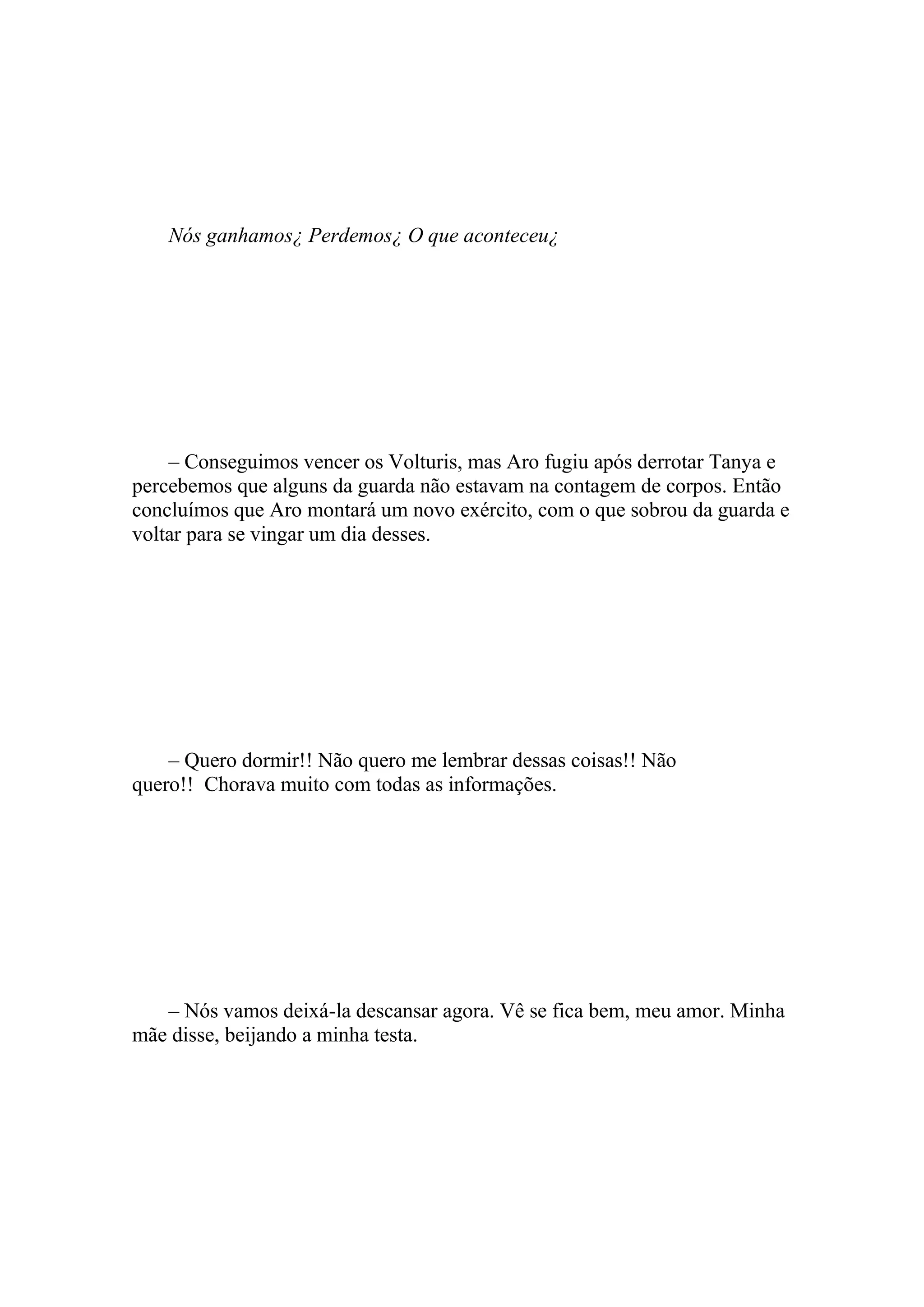 Nós ganhamos¿ Perdemos¿ O que aconteceu¿




    – Conseguimos vencer os Volturis, mas Aro fugiu após derrotar Tanya e
percebemos que alguns da guarda não estavam na contagem de corpos. Então
concluímos que Aro montará um novo exército, com o que sobrou da guarda e
voltar para se vingar um dia desses.




    – Quero dormir!! Não quero me lembrar dessas coisas!! Não
quero!! Chorava muito com todas as informações.




   – Nós vamos deixá-la descansar agora. Vê se fica bem, meu amor. Minha
mãe disse, beijando a minha testa.
 