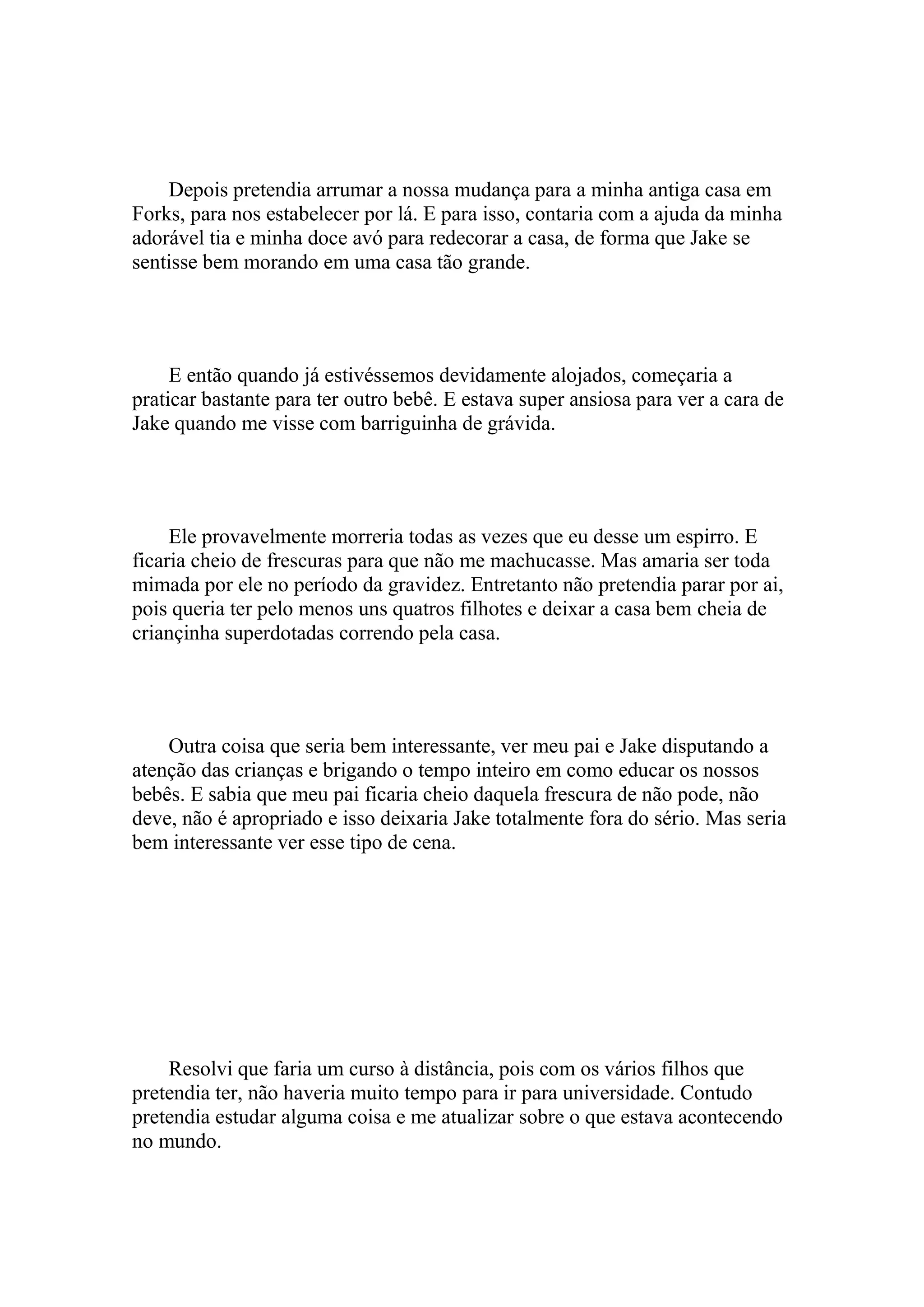 Depois pretendia arrumar a nossa mudança para a minha antiga casa em
Forks, para nos estabelecer por lá. E para isso, contaria com a ajuda da minha
adorável tia e minha doce avó para redecorar a casa, de forma que Jake se
sentisse bem morando em uma casa tão grande.




     E então quando já estivéssemos devidamente alojados, começaria a
praticar bastante para ter outro bebê. E estava super ansiosa para ver a cara de
Jake quando me visse com barriguinha de grávida.




     Ele provavelmente morreria todas as vezes que eu desse um espirro. E
ficaria cheio de frescuras para que não me machucasse. Mas amaria ser toda
mimada por ele no período da gravidez. Entretanto não pretendia parar por ai,
pois queria ter pelo menos uns quatros filhotes e deixar a casa bem cheia de
criançinha superdotadas correndo pela casa.




    Outra coisa que seria bem interessante, ver meu pai e Jake disputando a
atenção das crianças e brigando o tempo inteiro em como educar os nossos
bebês. E sabia que meu pai ficaria cheio daquela frescura de não pode, não
deve, não é apropriado e isso deixaria Jake totalmente fora do sério. Mas seria
bem interessante ver esse tipo de cena.




    Resolvi que faria um curso à distância, pois com os vários filhos que
pretendia ter, não haveria muito tempo para ir para universidade. Contudo
pretendia estudar alguma coisa e me atualizar sobre o que estava acontecendo
no mundo.
 