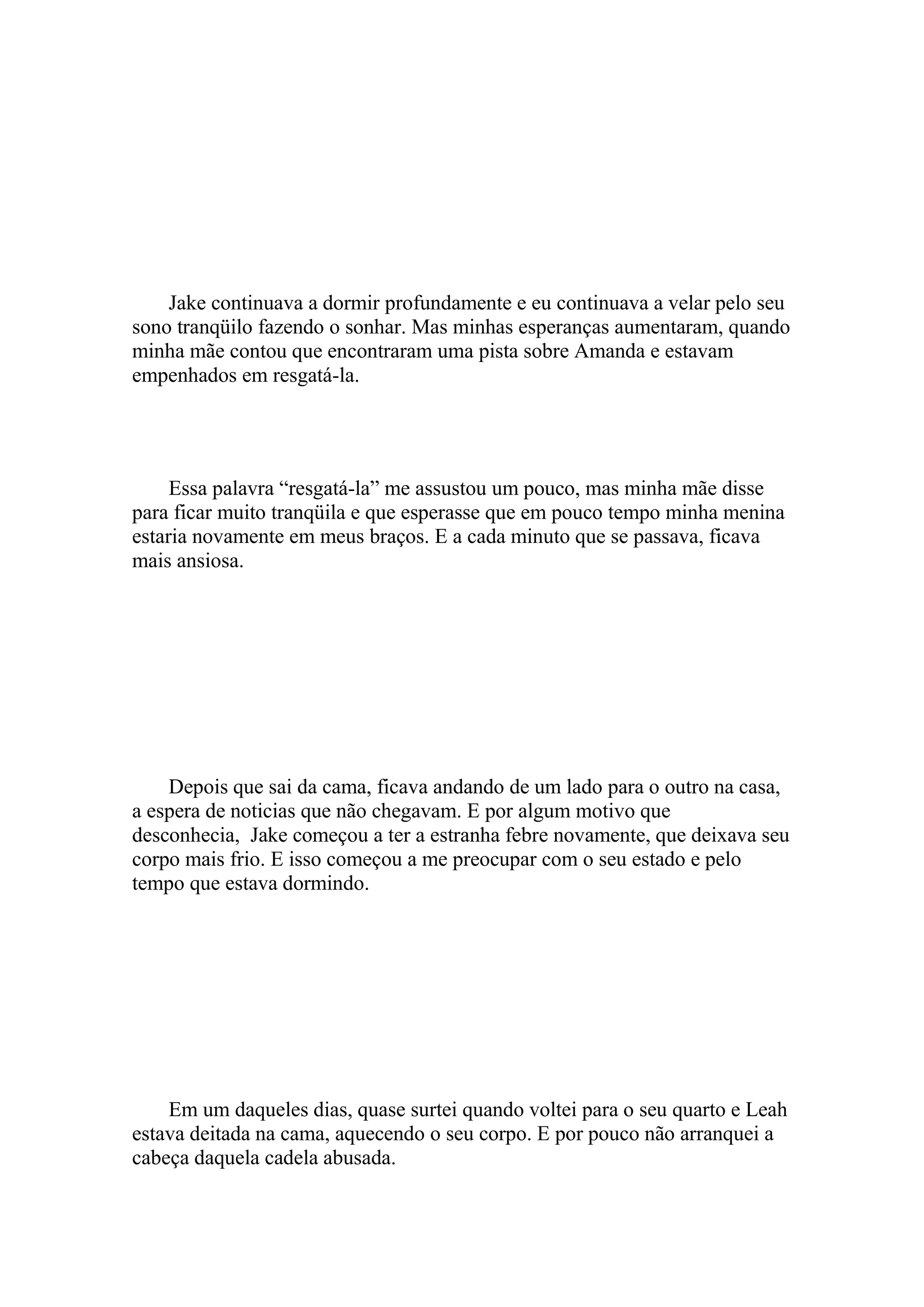 Jake continuava a dormir profundamente e eu continuava a velar pelo seu
sono tranqüilo fazendo o sonhar. Mas minhas esperanças aumentaram, quando
minha mãe contou que encontraram uma pista sobre Amanda e estavam
empenhados em resgatá-la.




     Essa palavra “resgatá-la” me assustou um pouco, mas minha mãe disse
para ficar muito tranqüila e que esperasse que em pouco tempo minha menina
estaria novamente em meus braços. E a cada minuto que se passava, ficava
mais ansiosa.




    Depois que sai da cama, ficava andando de um lado para o outro na casa,
a espera de noticias que não chegavam. E por algum motivo que
desconhecia, Jake começou a ter a estranha febre novamente, que deixava seu
corpo mais frio. E isso começou a me preocupar com o seu estado e pelo
tempo que estava dormindo.




    Em um daqueles dias, quase surtei quando voltei para o seu quarto e Leah
estava deitada na cama, aquecendo o seu corpo. E por pouco não arranquei a
cabeça daquela cadela abusada.
 