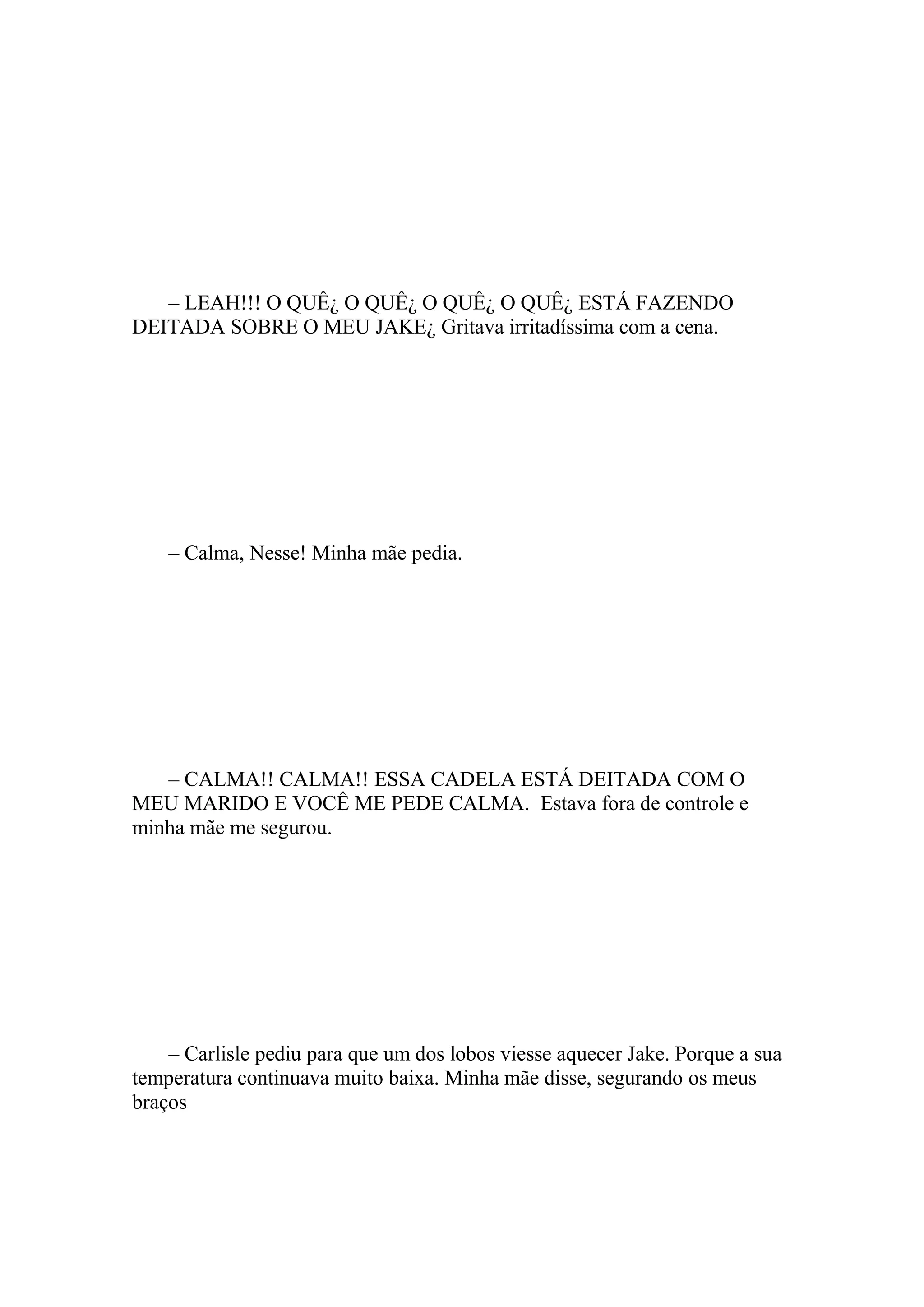 – LEAH!!! O QUÊ¿ O QUÊ¿ O QUÊ¿ O QUÊ¿ ESTÁ FAZENDO
DEITADA SOBRE O MEU JAKE¿ Gritava irritadíssima com a cena.




    – Calma, Nesse! Minha mãe pedia.




   – CALMA!! CALMA!! ESSA CADELA ESTÁ DEITADA COM O
MEU MARIDO E VOCÊ ME PEDE CALMA. Estava fora de controle e
minha mãe me segurou.




    – Carlisle pediu para que um dos lobos viesse aquecer Jake. Porque a sua
temperatura continuava muito baixa. Minha mãe disse, segurando os meus
braços
 