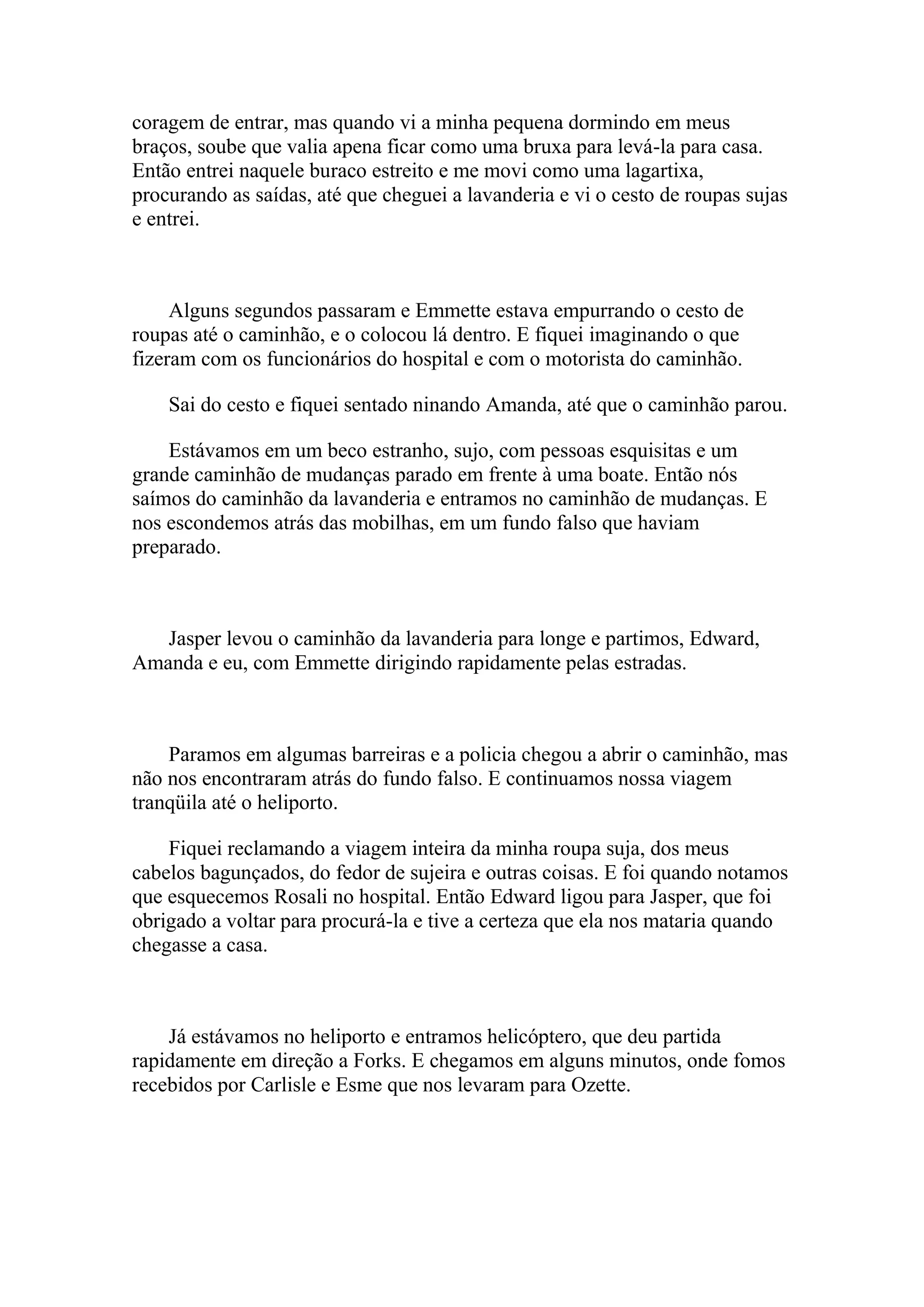 coragem de entrar, mas quando vi a minha pequena dormindo em meus
braços, soube que valia apena ficar como uma bruxa para levá-la para casa.
Então entrei naquele buraco estreito e me movi como uma lagartixa,
procurando as saídas, até que cheguei a lavanderia e vi o cesto de roupas sujas
e entrei.



     Alguns segundos passaram e Emmette estava empurrando o cesto de
roupas até o caminhão, e o colocou lá dentro. E fiquei imaginando o que
fizeram com os funcionários do hospital e com o motorista do caminhão.

    Sai do cesto e fiquei sentado ninando Amanda, até que o caminhão parou.

    Estávamos em um beco estranho, sujo, com pessoas esquisitas e um
grande caminhão de mudanças parado em frente à uma boate. Então nós
saímos do caminhão da lavanderia e entramos no caminhão de mudanças. E
nos escondemos atrás das mobilhas, em um fundo falso que haviam
preparado.



   Jasper levou o caminhão da lavanderia para longe e partimos, Edward,
Amanda e eu, com Emmette dirigindo rapidamente pelas estradas.



    Paramos em algumas barreiras e a policia chegou a abrir o caminhão, mas
não nos encontraram atrás do fundo falso. E continuamos nossa viagem
tranqüila até o heliporto.

    Fiquei reclamando a viagem inteira da minha roupa suja, dos meus
cabelos bagunçados, do fedor de sujeira e outras coisas. E foi quando notamos
que esquecemos Rosali no hospital. Então Edward ligou para Jasper, que foi
obrigado a voltar para procurá-la e tive a certeza que ela nos mataria quando
chegasse a casa.



    Já estávamos no heliporto e entramos helicóptero, que deu partida
rapidamente em direção a Forks. E chegamos em alguns minutos, onde fomos
recebidos por Carlisle e Esme que nos levaram para Ozette.
 