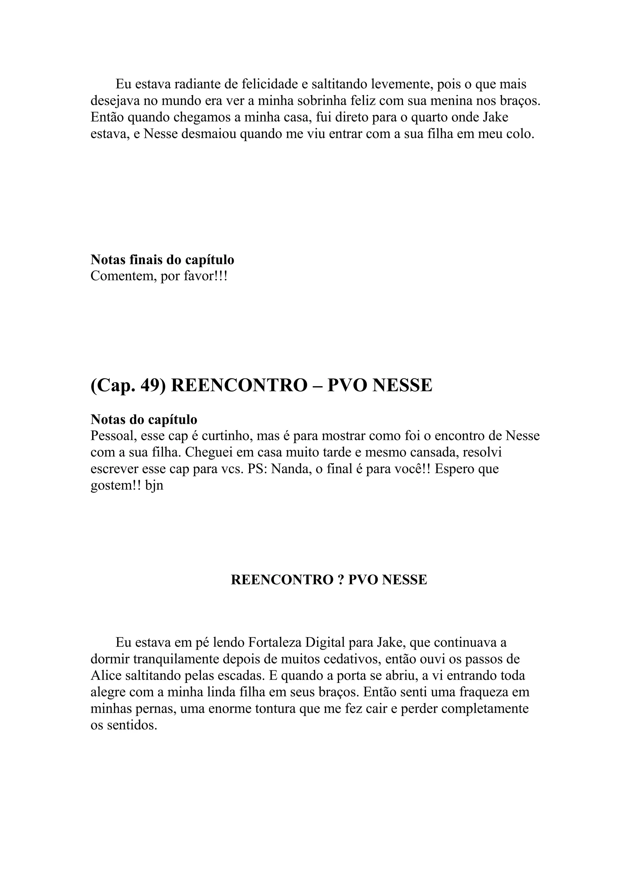 Eu estava radiante de felicidade e saltitando levemente, pois o que mais
desejava no mundo era ver a minha sobrinha feliz com sua menina nos braços.
Então quando chegamos a minha casa, fui direto para o quarto onde Jake
estava, e Nesse desmaiou quando me viu entrar com a sua filha em meu colo.




Notas finais do capítulo
Comentem, por favor!!!




(Cap. 49) REENCONTRO – PVO NESSE
Notas do capítulo
Pessoal, esse cap é curtinho, mas é para mostrar como foi o encontro de Nesse
com a sua filha. Cheguei em casa muito tarde e mesmo cansada, resolvi
escrever esse cap para vcs. PS: Nanda, o final é para você!! Espero que
gostem!! bjn




                        REENCONTRO ? PVO NESSE



    Eu estava em pé lendo Fortaleza Digital para Jake, que continuava a
dormir tranquilamente depois de muitos cedativos, então ouvi os passos de
Alice saltitando pelas escadas. E quando a porta se abriu, a vi entrando toda
alegre com a minha linda filha em seus braços. Então senti uma fraqueza em
minhas pernas, uma enorme tontura que me fez cair e perder completamente
os sentidos.
 