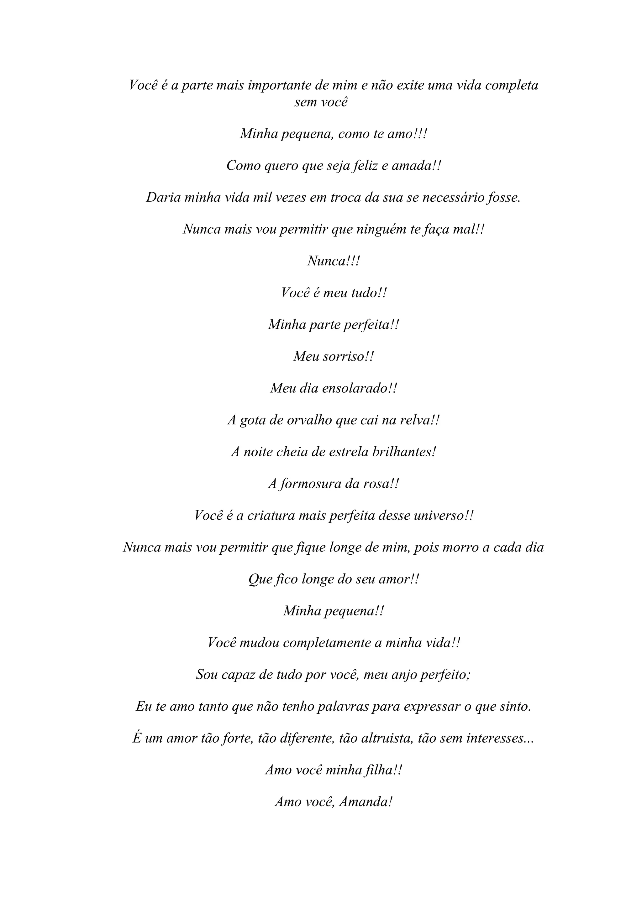 Você é a parte mais importante de mim e não exite uma vida completa
                           sem você

                    Minha pequena, como te amo!!!

                 Como quero que seja feliz e amada!!

   Daria minha vida mil vezes em troca da sua se necessário fosse.

          Nunca mais vou permitir que ninguém te faça mal!!

                                Nunca!!!

                           Você é meu tudo!!

                         Minha parte perfeita!!

                             Meu sorriso!!

                         Meu dia ensolarado!!

                  A gota de orvalho que cai na relva!!

                  A noite cheia de estrela brilhantes!

                         A formosura da rosa!!

           Você é a criatura mais perfeita desse universo!!

Nunca mais vou permitir que fique longe de mim, pois morro a cada dia

                     Que fico longe do seu amor!!

                            Minha pequena!!

              Você mudou completamente a minha vida!!

            Sou capaz de tudo por você, meu anjo perfeito;

  Eu te amo tanto que não tenho palavras para expressar o que sinto.

 É um amor tão forte, tão diferente, tão altruista, tão sem interesses...

                        Amo você minha filha!!

                          Amo você, Amanda!
 
