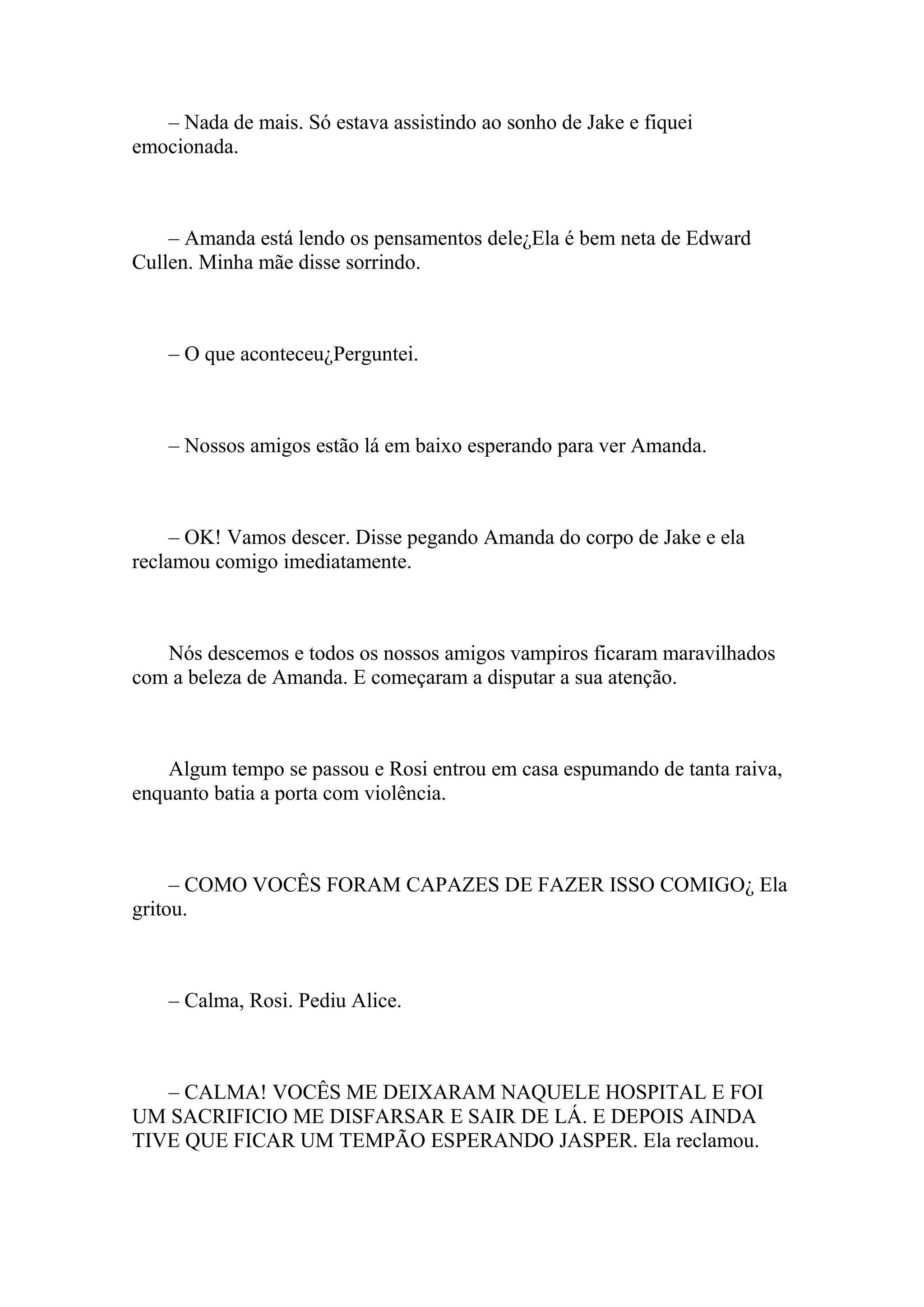 – Nada de mais. Só estava assistindo ao sonho de Jake e fiquei
emocionada.



    – Amanda está lendo os pensamentos dele¿Ela é bem neta de Edward
Cullen. Minha mãe disse sorrindo.



    – O que aconteceu¿Perguntei.



    – Nossos amigos estão lá em baixo esperando para ver Amanda.



     – OK! Vamos descer. Disse pegando Amanda do corpo de Jake e ela
reclamou comigo imediatamente.



   Nós descemos e todos os nossos amigos vampiros ficaram maravilhados
com a beleza de Amanda. E começaram a disputar a sua atenção.



    Algum tempo se passou e Rosi entrou em casa espumando de tanta raiva,
enquanto batia a porta com violência.



     – COMO VOCÊS FORAM CAPAZES DE FAZER ISSO COMIGO¿ Ela
gritou.



    – Calma, Rosi. Pediu Alice.



   – CALMA! VOCÊS ME DEIXARAM NAQUELE HOSPITAL E FOI
UM SACRIFICIO ME DISFARSAR E SAIR DE LÁ. E DEPOIS AINDA
TIVE QUE FICAR UM TEMPÃO ESPERANDO JASPER. Ela reclamou.
 