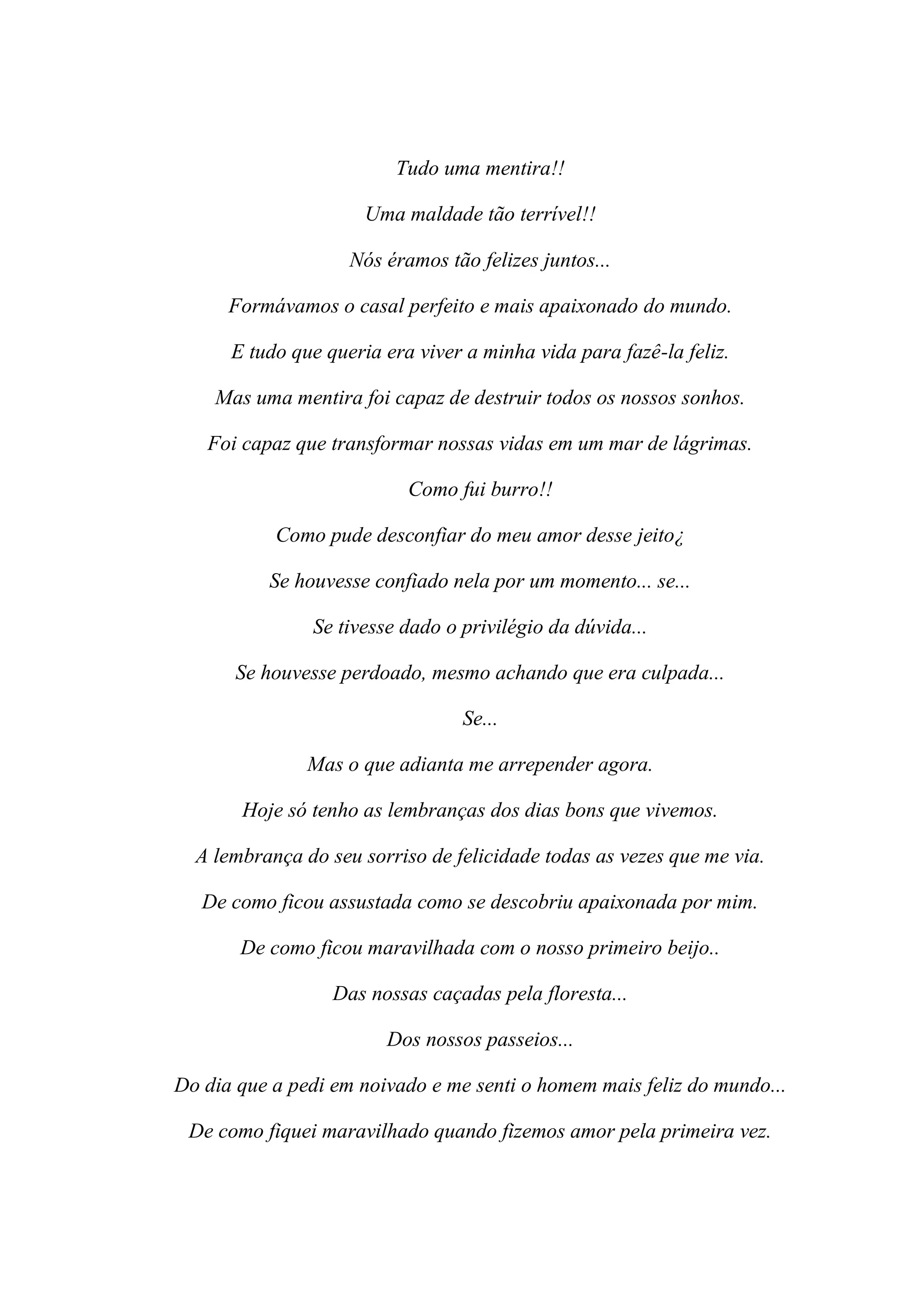 Tudo uma mentira!!

                      Uma maldade tão terrível!!

                    Nós éramos tão felizes juntos...

      Formávamos o casal perfeito e mais apaixonado do mundo.

      E tudo que queria era viver a minha vida para fazê-la feliz.

    Mas uma mentira foi capaz de destruir todos os nossos sonhos.

   Foi capaz que transformar nossas vidas em um mar de lágrimas.

                           Como fui burro!!

           Como pude desconfiar do meu amor desse jeito¿

          Se houvesse confiado nela por um momento... se...

               Se tivesse dado o privilégio da dúvida...

       Se houvesse perdoado, mesmo achando que era culpada...

                                 Se...

               Mas o que adianta me arrepender agora.

       Hoje só tenho as lembranças dos dias bons que vivemos.

  A lembrança do seu sorriso de felicidade todas as vezes que me via.

   De como ficou assustada como se descobriu apaixonada por mim.

       De como ficou maravilhada com o nosso primeiro beijo..

                  Das nossas caçadas pela floresta...

                        Dos nossos passeios...

Do dia que a pedi em noivado e me senti o homem mais feliz do mundo...

 De como fiquei maravilhado quando fizemos amor pela primeira vez.
 