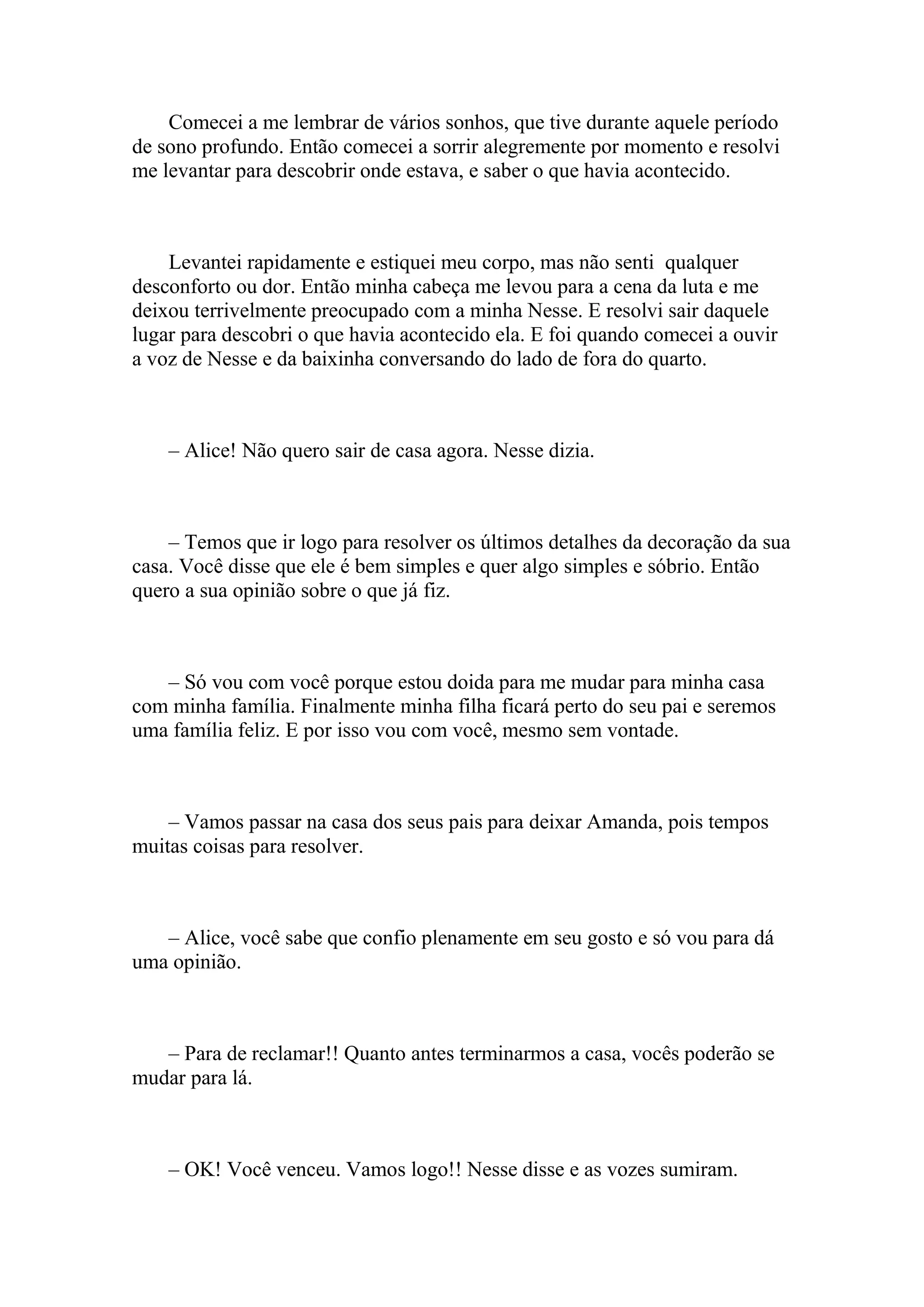 Comecei a me lembrar de vários sonhos, que tive durante aquele período
de sono profundo. Então comecei a sorrir alegremente por momento e resolvi
me levantar para descobrir onde estava, e saber o que havia acontecido.



    Levantei rapidamente e estiquei meu corpo, mas não senti qualquer
desconforto ou dor. Então minha cabeça me levou para a cena da luta e me
deixou terrivelmente preocupado com a minha Nesse. E resolvi sair daquele
lugar para descobri o que havia acontecido ela. E foi quando comecei a ouvir
a voz de Nesse e da baixinha conversando do lado de fora do quarto.



    – Alice! Não quero sair de casa agora. Nesse dizia.



    – Temos que ir logo para resolver os últimos detalhes da decoração da sua
casa. Você disse que ele é bem simples e quer algo simples e sóbrio. Então
quero a sua opinião sobre o que já fiz.



   – Só vou com você porque estou doida para me mudar para minha casa
com minha família. Finalmente minha filha ficará perto do seu pai e seremos
uma família feliz. E por isso vou com você, mesmo sem vontade.



    – Vamos passar na casa dos seus pais para deixar Amanda, pois tempos
muitas coisas para resolver.



   – Alice, você sabe que confio plenamente em seu gosto e só vou para dá
uma opinião.



   – Para de reclamar!! Quanto antes terminarmos a casa, vocês poderão se
mudar para lá.



    – OK! Você venceu. Vamos logo!! Nesse disse e as vozes sumiram.
 