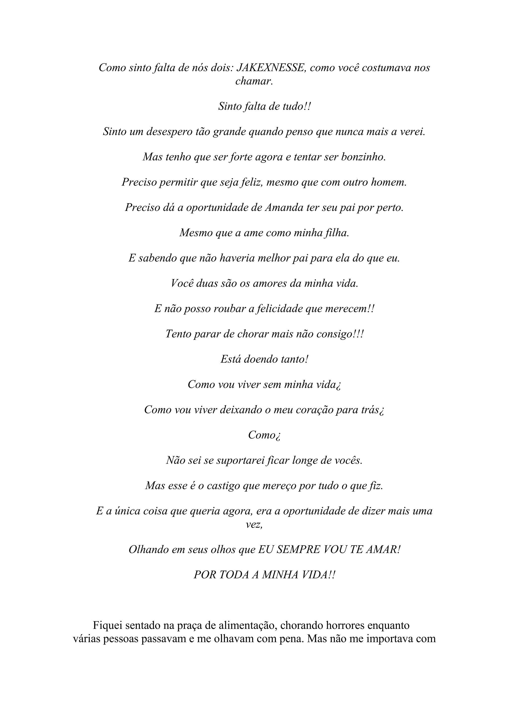 Como sinto falta de nós dois: JAKEXNESSE, como você costumava nos
                                  chamar.

                             Sinto falta de tudo!!

     Sinto um desespero tão grande quando penso que nunca mais a verei.

             Mas tenho que ser forte agora e tentar ser bonzinho.

         Preciso permitir que seja feliz, mesmo que com outro homem.

          Preciso dá a oportunidade de Amanda ter seu pai por perto.

                     Mesmo que a ame como minha filha.

          E sabendo que não haveria melhor pai para ela do que eu.

                   Você duas são os amores da minha vida.

                E não posso roubar a felicidade que merecem!!

                  Tento parar de chorar mais não consigo!!!

                              Está doendo tanto!

                       Como vou viver sem minha vida¿

             Como vou viver deixando o meu coração para trás¿

                                   Como¿

                  Não sei se suportarei ficar longe de vocês.

              Mas esse é o castigo que mereço por tudo o que fiz.

    E a única coisa que queria agora, era a oportunidade de dizer mais uma
                                   vez,

          Olhando em seus olhos que EU SEMPRE VOU TE AMAR!

                        POR TODA A MINHA VIDA!!



    Fiquei sentado na praça de alimentação, chorando horrores enquanto
várias pessoas passavam e me olhavam com pena. Mas não me importava com
 