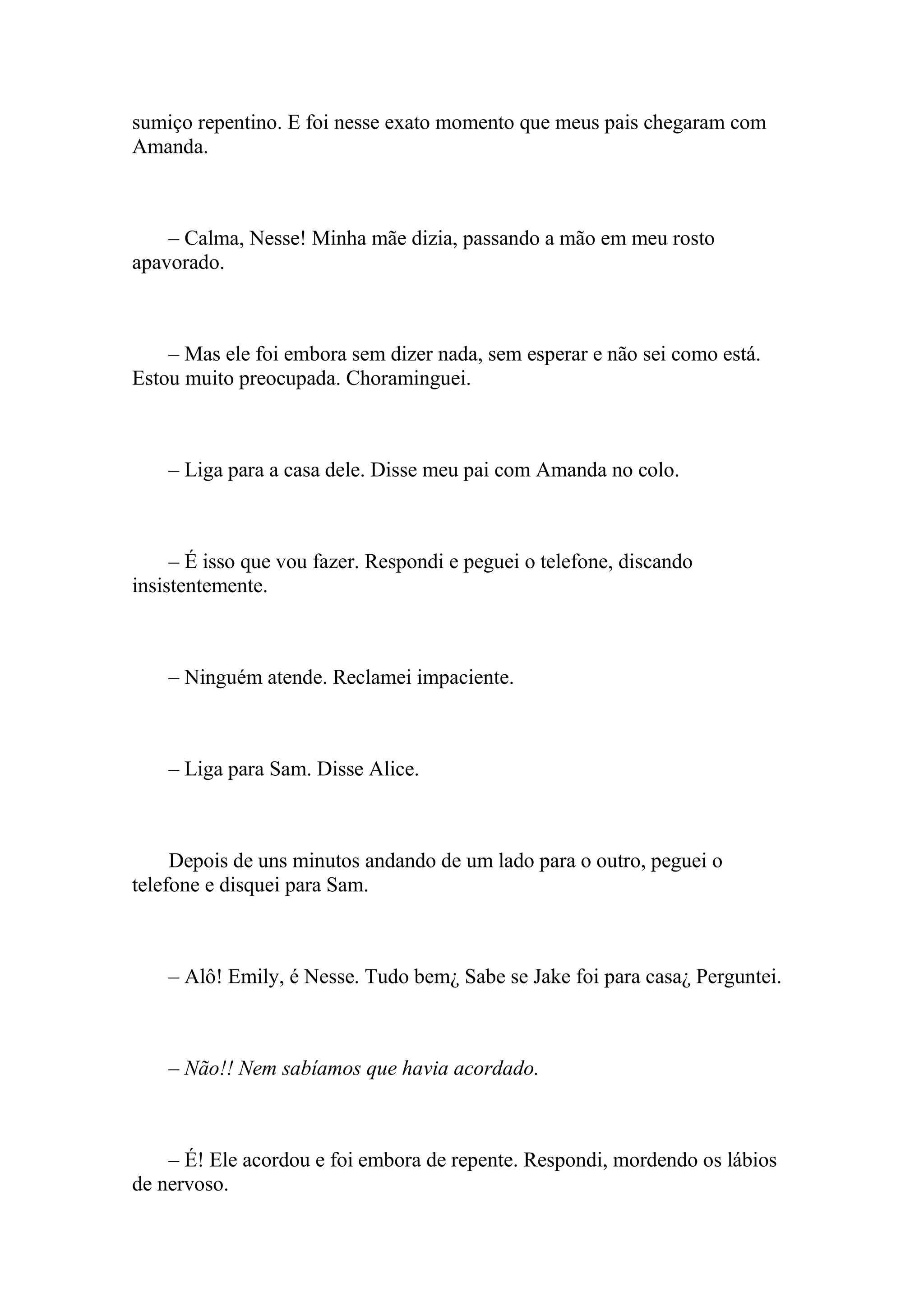 sumiço repentino. E foi nesse exato momento que meus pais chegaram com
Amanda.



    – Calma, Nesse! Minha mãe dizia, passando a mão em meu rosto
apavorado.



    – Mas ele foi embora sem dizer nada, sem esperar e não sei como está.
Estou muito preocupada. Choraminguei.



    – Liga para a casa dele. Disse meu pai com Amanda no colo.



     – É isso que vou fazer. Respondi e peguei o telefone, discando
insistentemente.



    – Ninguém atende. Reclamei impaciente.



    – Liga para Sam. Disse Alice.



     Depois de uns minutos andando de um lado para o outro, peguei o
telefone e disquei para Sam.



    – Alô! Emily, é Nesse. Tudo bem¿ Sabe se Jake foi para casa¿ Perguntei.



    – Não!! Nem sabíamos que havia acordado.



    – É! Ele acordou e foi embora de repente. Respondi, mordendo os lábios
de nervoso.
 
