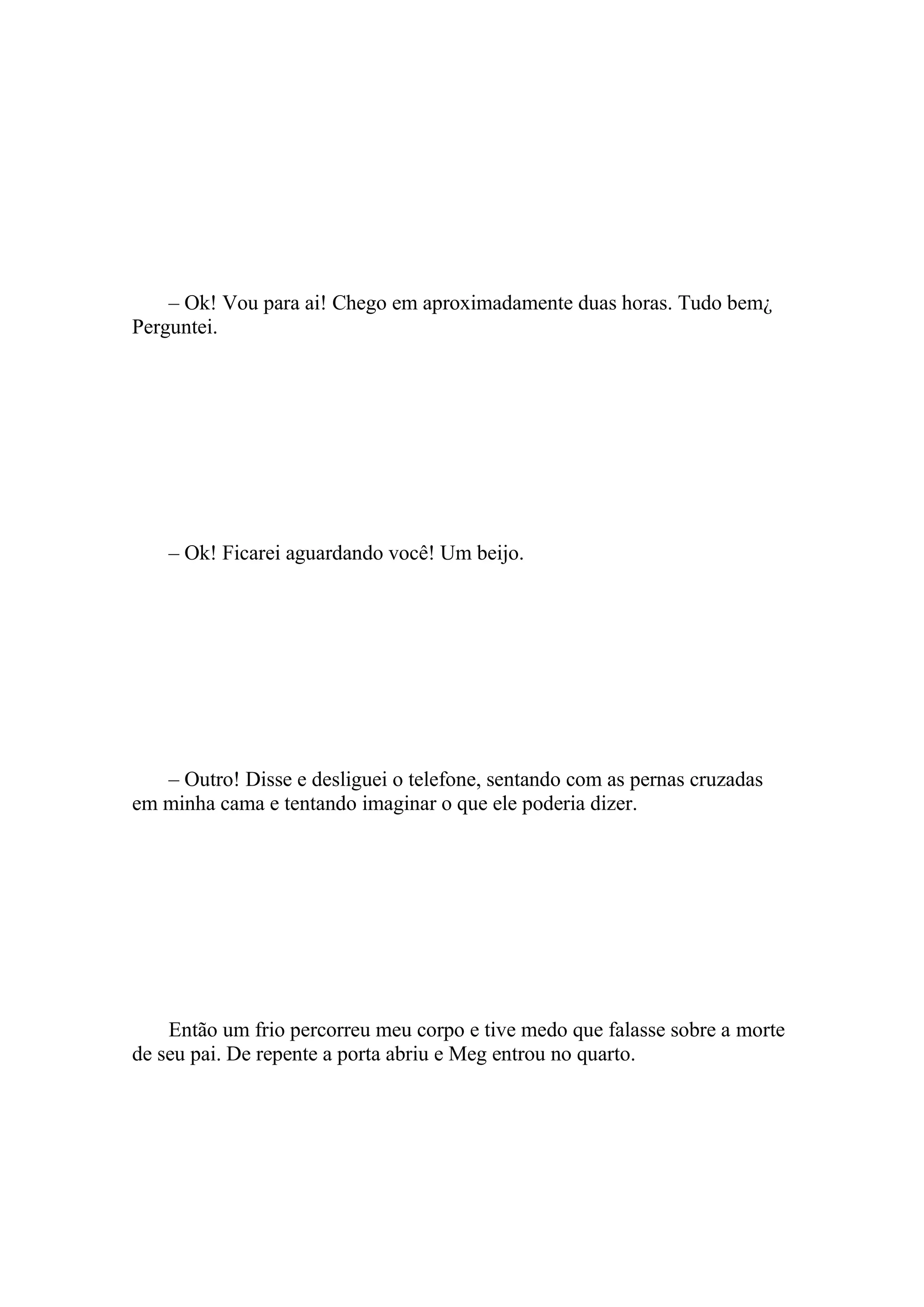 – Ok! Vou para ai! Chego em aproximadamente duas horas. Tudo bem¿
Perguntei.




    – Ok! Ficarei aguardando você! Um beijo.




   – Outro! Disse e desliguei o telefone, sentando com as pernas cruzadas
em minha cama e tentando imaginar o que ele poderia dizer.




    Então um frio percorreu meu corpo e tive medo que falasse sobre a morte
de seu pai. De repente a porta abriu e Meg entrou no quarto.
 