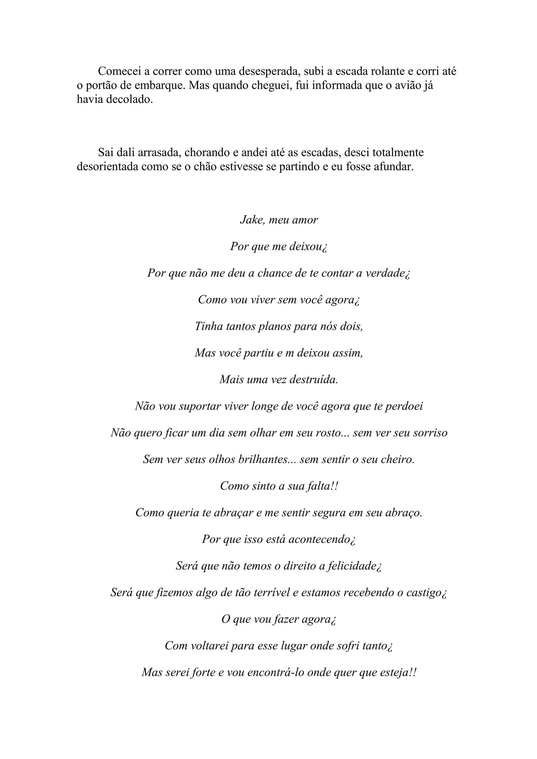 Comecei a correr como uma desesperada, subi a escada rolante e corri até
o portão de embarque. Mas quando cheguei, fui informada que o avião já
havia decolado.



    Sai dali arrasada, chorando e andei até as escadas, desci totalmente
desorientada como se o chão estivesse se partindo e eu fosse afundar.



                                 Jake, meu amor

                               Por que me deixou¿

              Por que não me deu a chance de te contar a verdade¿

                         Como vou viver sem você agora¿

                        Tinha tantos planos para nós dois,

                        Mas você partiu e m deixou assim,

                             Mais uma vez destruída.

            Não vou suportar viver longe de você agora que te perdoei

       Não quero ficar um dia sem olhar em seu rosto... sem ver seu sorriso

             Sem ver seus olhos brilhantes... sem sentir o seu cheiro.

                             Como sinto a sua falta!!

            Como queria te abraçar e me sentir segura em seu abraço.

                         Por que isso está acontecendo¿

                    Será que não temos o direito a felicidade¿

      Será que fizemos algo de tão terrível e estamos recebendo o castigo¿

                             O que vou fazer agora¿

                  Com voltarei para esse lugar onde sofri tanto¿

             Mas serei forte e vou encontrá-lo onde quer que esteja!!
 