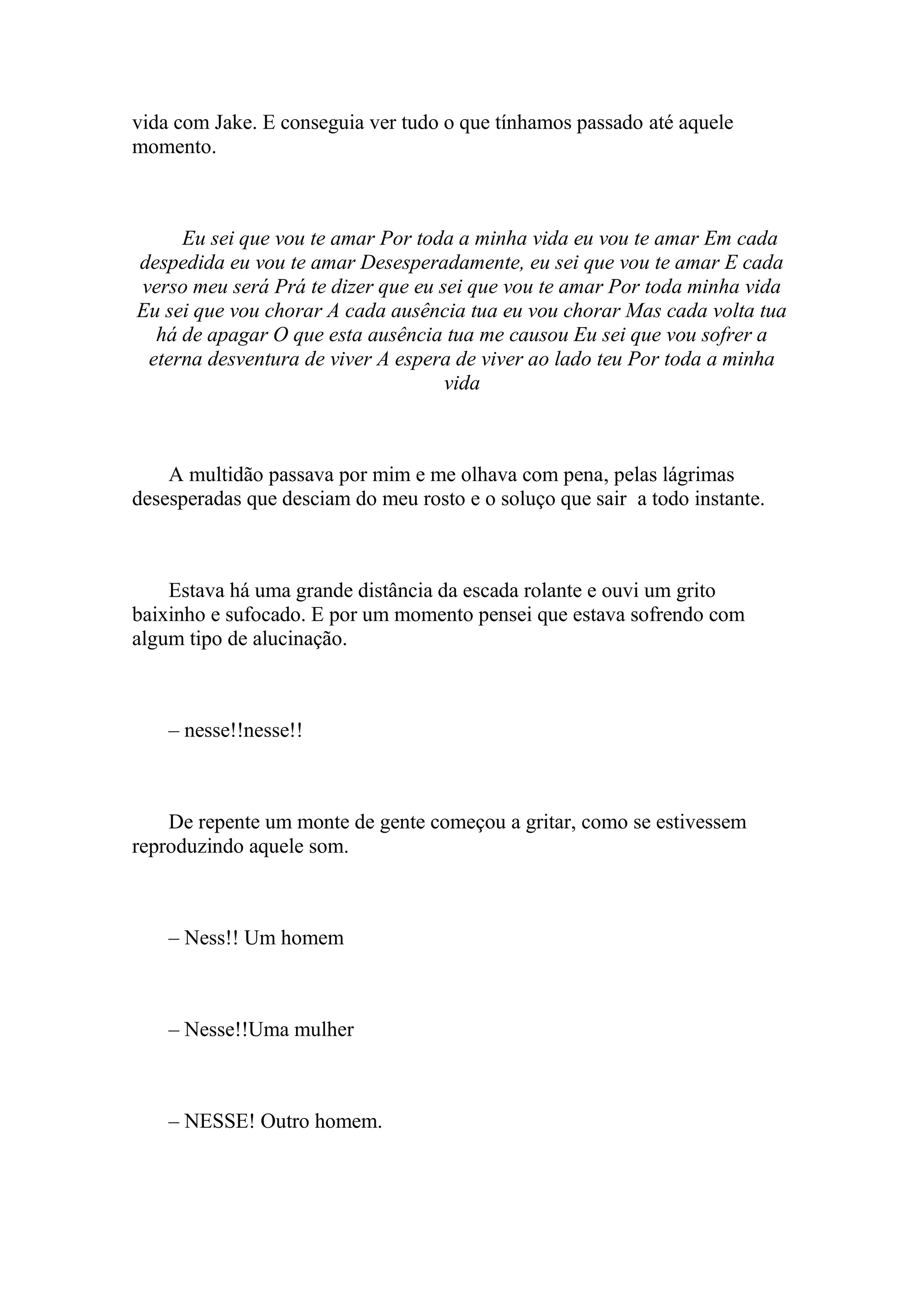 vida com Jake. E conseguia ver tudo o que tínhamos passado até aquele
momento.



     Eu sei que vou te amar Por toda a minha vida eu vou te amar Em cada
despedida eu vou te amar Desesperadamente, eu sei que vou te amar E cada
verso meu será Prá te dizer que eu sei que vou te amar Por toda minha vida
Eu sei que vou chorar A cada ausência tua eu vou chorar Mas cada volta tua
  há de apagar O que esta ausência tua me causou Eu sei que vou sofrer a
 eterna desventura de viver A espera de viver ao lado teu Por toda a minha
                                    vida



    A multidão passava por mim e me olhava com pena, pelas lágrimas
desesperadas que desciam do meu rosto e o soluço que sair a todo instante.



    Estava há uma grande distância da escada rolante e ouvi um grito
baixinho e sufocado. E por um momento pensei que estava sofrendo com
algum tipo de alucinação.



    – nesse!!nesse!!



    De repente um monte de gente começou a gritar, como se estivessem
reproduzindo aquele som.



    – Ness!! Um homem



    – Nesse!!Uma mulher



    – NESSE! Outro homem.
 