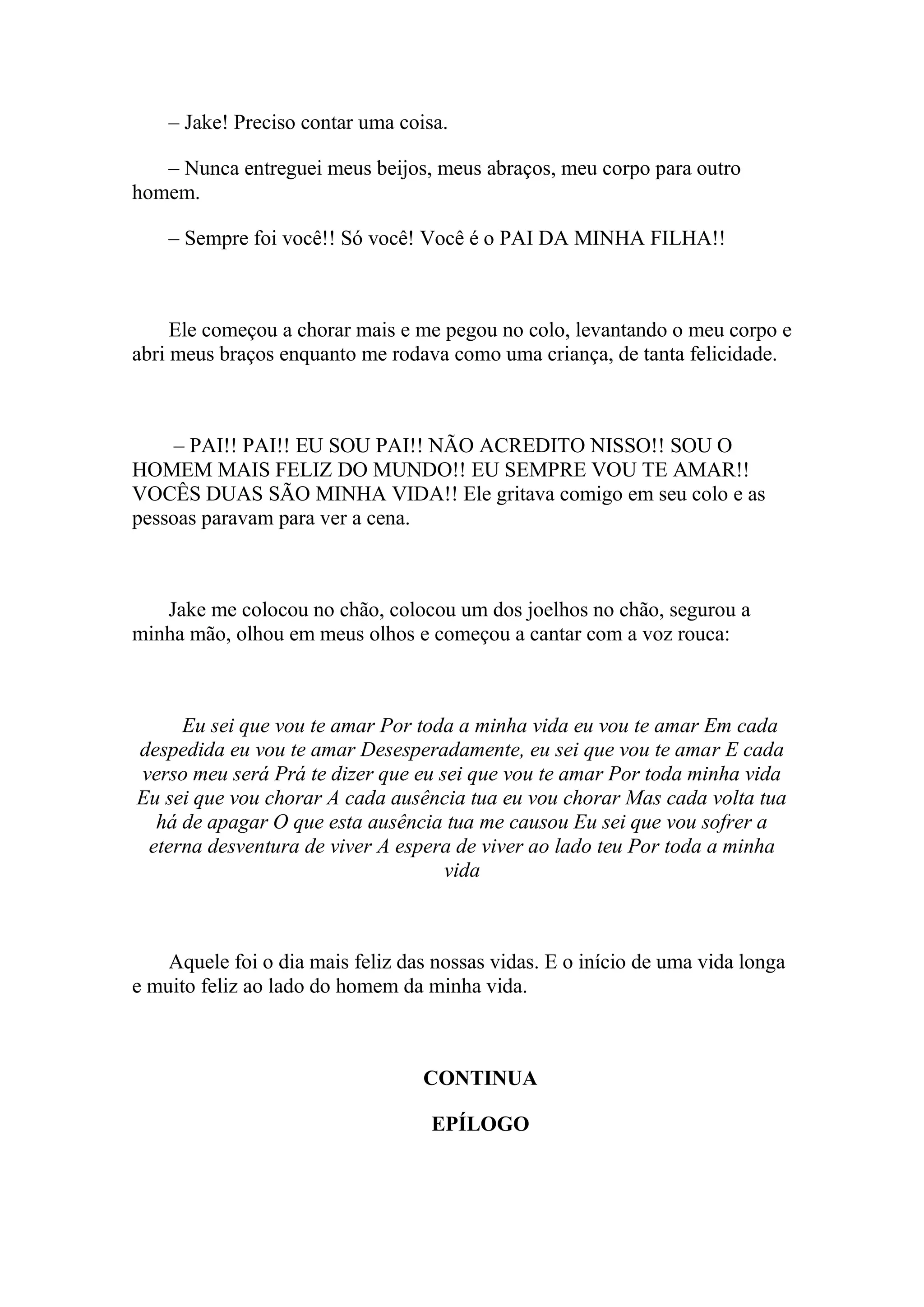 – Jake! Preciso contar uma coisa.

   – Nunca entreguei meus beijos, meus abraços, meu corpo para outro
homem.

    – Sempre foi você!! Só você! Você é o PAI DA MINHA FILHA!!



     Ele começou a chorar mais e me pegou no colo, levantando o meu corpo e
abri meus braços enquanto me rodava como uma criança, de tanta felicidade.



     – PAI!! PAI!! EU SOU PAI!! NÃO ACREDITO NISSO!! SOU O
HOMEM MAIS FELIZ DO MUNDO!! EU SEMPRE VOU TE AMAR!!
VOCÊS DUAS SÃO MINHA VIDA!! Ele gritava comigo em seu colo e as
pessoas paravam para ver a cena.



   Jake me colocou no chão, colocou um dos joelhos no chão, segurou a
minha mão, olhou em meus olhos e começou a cantar com a voz rouca:



     Eu sei que vou te amar Por toda a minha vida eu vou te amar Em cada
despedida eu vou te amar Desesperadamente, eu sei que vou te amar E cada
verso meu será Prá te dizer que eu sei que vou te amar Por toda minha vida
Eu sei que vou chorar A cada ausência tua eu vou chorar Mas cada volta tua
  há de apagar O que esta ausência tua me causou Eu sei que vou sofrer a
 eterna desventura de viver A espera de viver ao lado teu Por toda a minha
                                    vida



    Aquele foi o dia mais feliz das nossas vidas. E o início de uma vida longa
e muito feliz ao lado do homem da minha vida.



                                  CONTINUA

                                   EPÍLOGO
 
