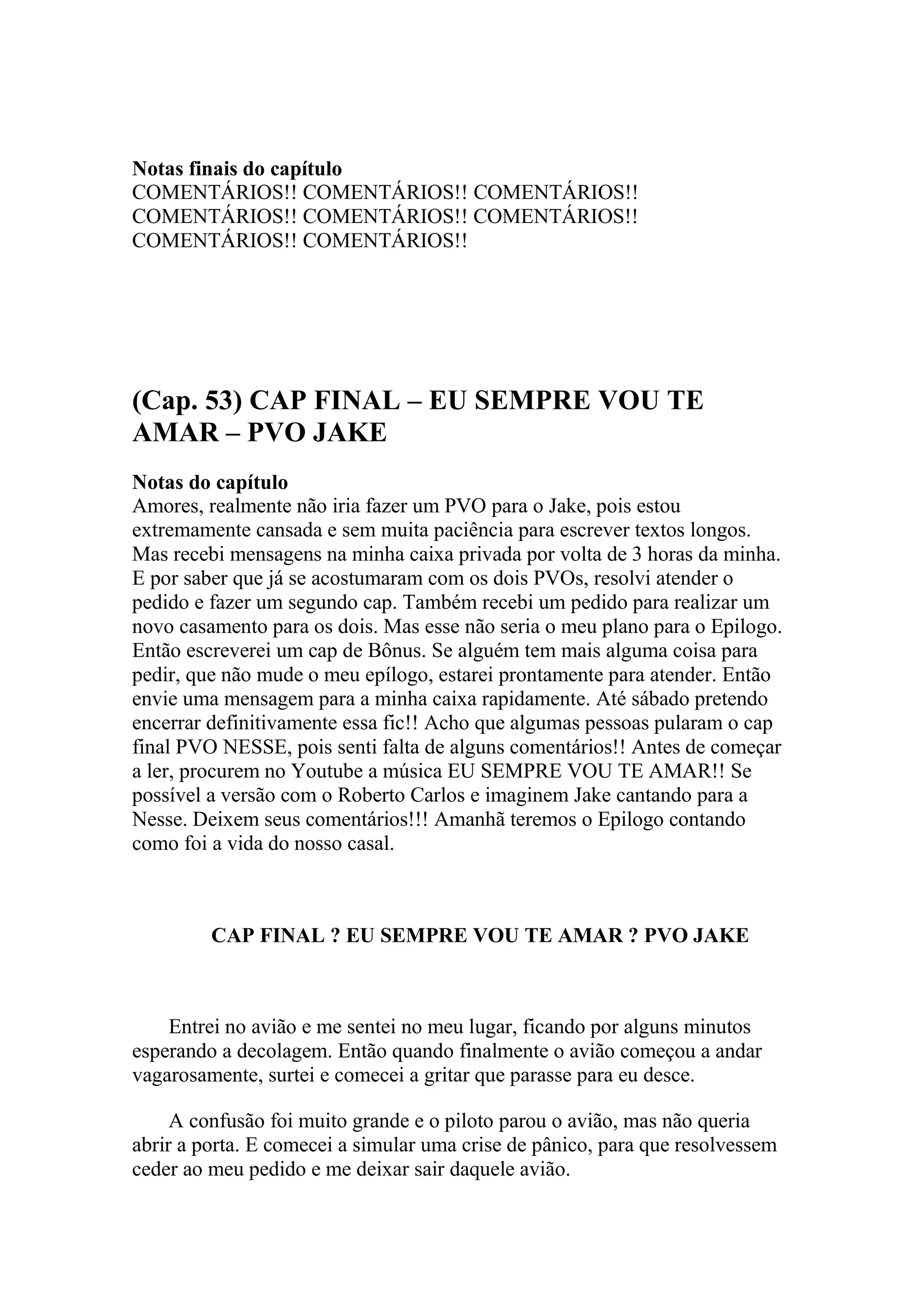 Notas finais do capítulo
COMENTÁRIOS!! COMENTÁRIOS!! COMENTÁRIOS!!
COMENTÁRIOS!! COMENTÁRIOS!! COMENTÁRIOS!!
COMENTÁRIOS!! COMENTÁRIOS!!




(Cap. 53) CAP FINAL – EU SEMPRE VOU TE
AMAR – PVO JAKE
Notas do capítulo
Amores, realmente não iria fazer um PVO para o Jake, pois estou
extremamente cansada e sem muita paciência para escrever textos longos.
Mas recebi mensagens na minha caixa privada por volta de 3 horas da minha.
E por saber que já se acostumaram com os dois PVOs, resolvi atender o
pedido e fazer um segundo cap. Também recebi um pedido para realizar um
novo casamento para os dois. Mas esse não seria o meu plano para o Epilogo.
Então escreverei um cap de Bônus. Se alguém tem mais alguma coisa para
pedir, que não mude o meu epílogo, estarei prontamente para atender. Então
envie uma mensagem para a minha caixa rapidamente. Até sábado pretendo
encerrar definitivamente essa fic!! Acho que algumas pessoas pularam o cap
final PVO NESSE, pois senti falta de alguns comentários!! Antes de começar
a ler, procurem no Youtube a música EU SEMPRE VOU TE AMAR!! Se
possível a versão com o Roberto Carlos e imaginem Jake cantando para a
Nesse. Deixem seus comentários!!! Amanhã teremos o Epilogo contando
como foi a vida do nosso casal.



         CAP FINAL ? EU SEMPRE VOU TE AMAR ? PVO JAKE



    Entrei no avião e me sentei no meu lugar, ficando por alguns minutos
esperando a decolagem. Então quando finalmente o avião começou a andar
vagarosamente, surtei e comecei a gritar que parasse para eu desce.

     A confusão foi muito grande e o piloto parou o avião, mas não queria
abrir a porta. E comecei a simular uma crise de pânico, para que resolvessem
ceder ao meu pedido e me deixar sair daquele avião.
 