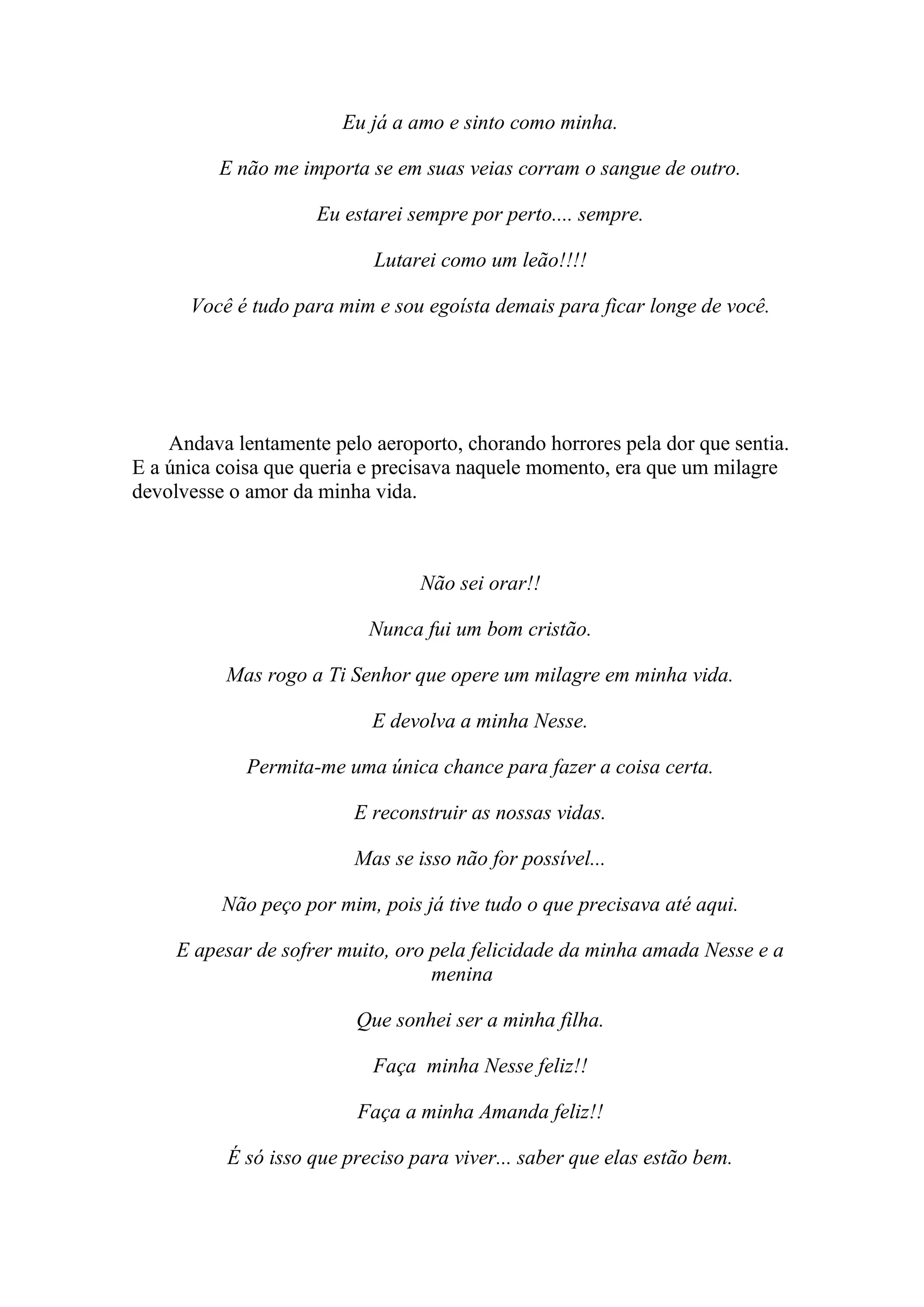Eu já a amo e sinto como minha.

          E não me importa se em suas veias corram o sangue de outro.

                     Eu estarei sempre por perto.... sempre.

                            Lutarei como um leão!!!!

      Você é tudo para mim e sou egoísta demais para ficar longe de você.




    Andava lentamente pelo aeroporto, chorando horrores pela dor que sentia.
E a única coisa que queria e precisava naquele momento, era que um milagre
devolvesse o amor da minha vida.



                                  Não sei orar!!

                            Nunca fui um bom cristão.

          Mas rogo a Ti Senhor que opere um milagre em minha vida.

                            E devolva a minha Nesse.

             Permita-me uma única chance para fazer a coisa certa.

                          E reconstruir as nossas vidas.

                          Mas se isso não for possível...

          Não peço por mim, pois já tive tudo o que precisava até aqui.

     E apesar de sofrer muito, oro pela felicidade da minha amada Nesse e a
                                   menina

                          Que sonhei ser a minha filha.

                            Faça minha Nesse feliz!!

                          Faça a minha Amanda feliz!!

           É só isso que preciso para viver... saber que elas estão bem.
 