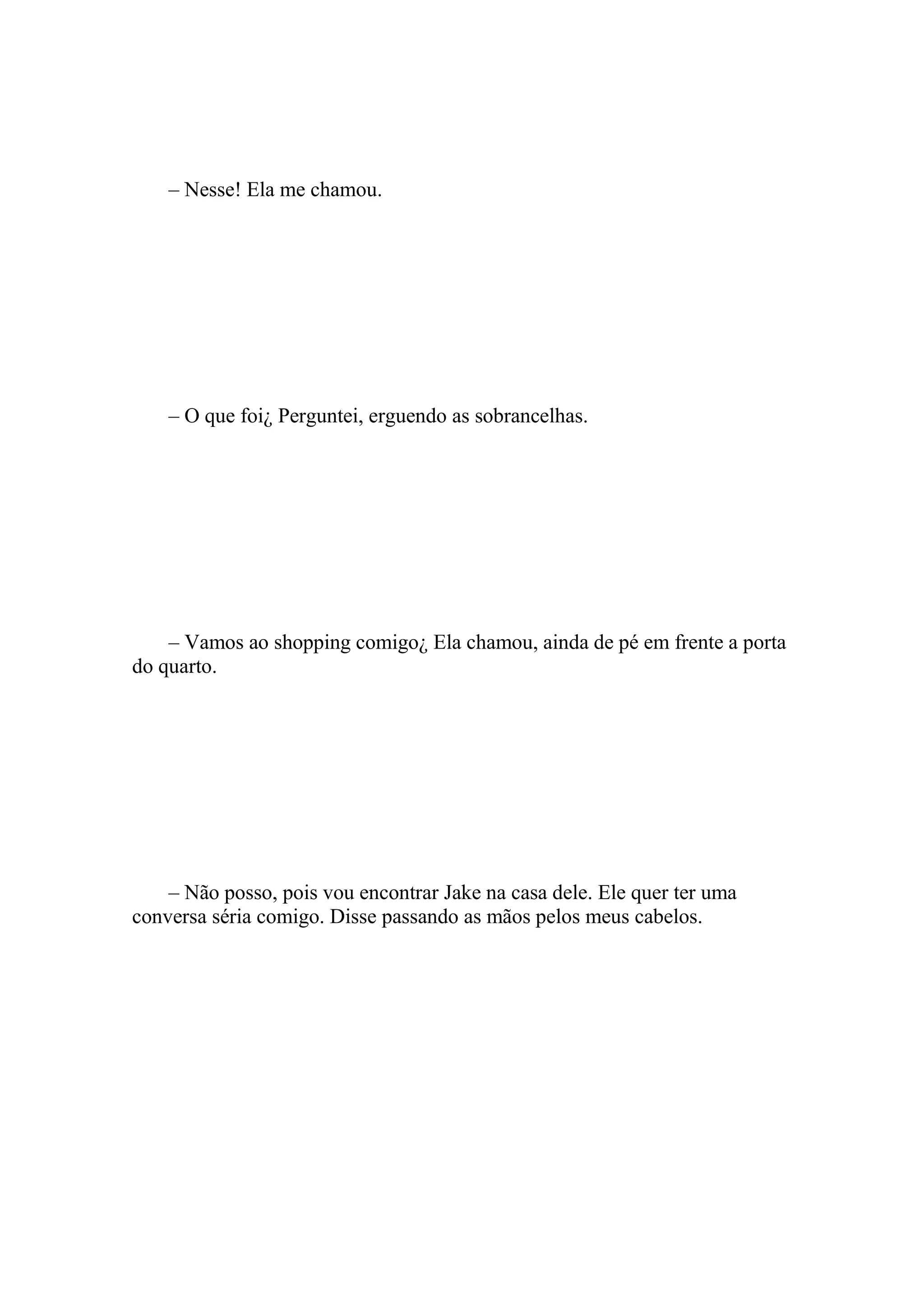 – Nesse! Ela me chamou.




    – O que foi¿ Perguntei, erguendo as sobrancelhas.




    – Vamos ao shopping comigo¿ Ela chamou, ainda de pé em frente a porta
do quarto.




    – Não posso, pois vou encontrar Jake na casa dele. Ele quer ter uma
conversa séria comigo. Disse passando as mãos pelos meus cabelos.
 