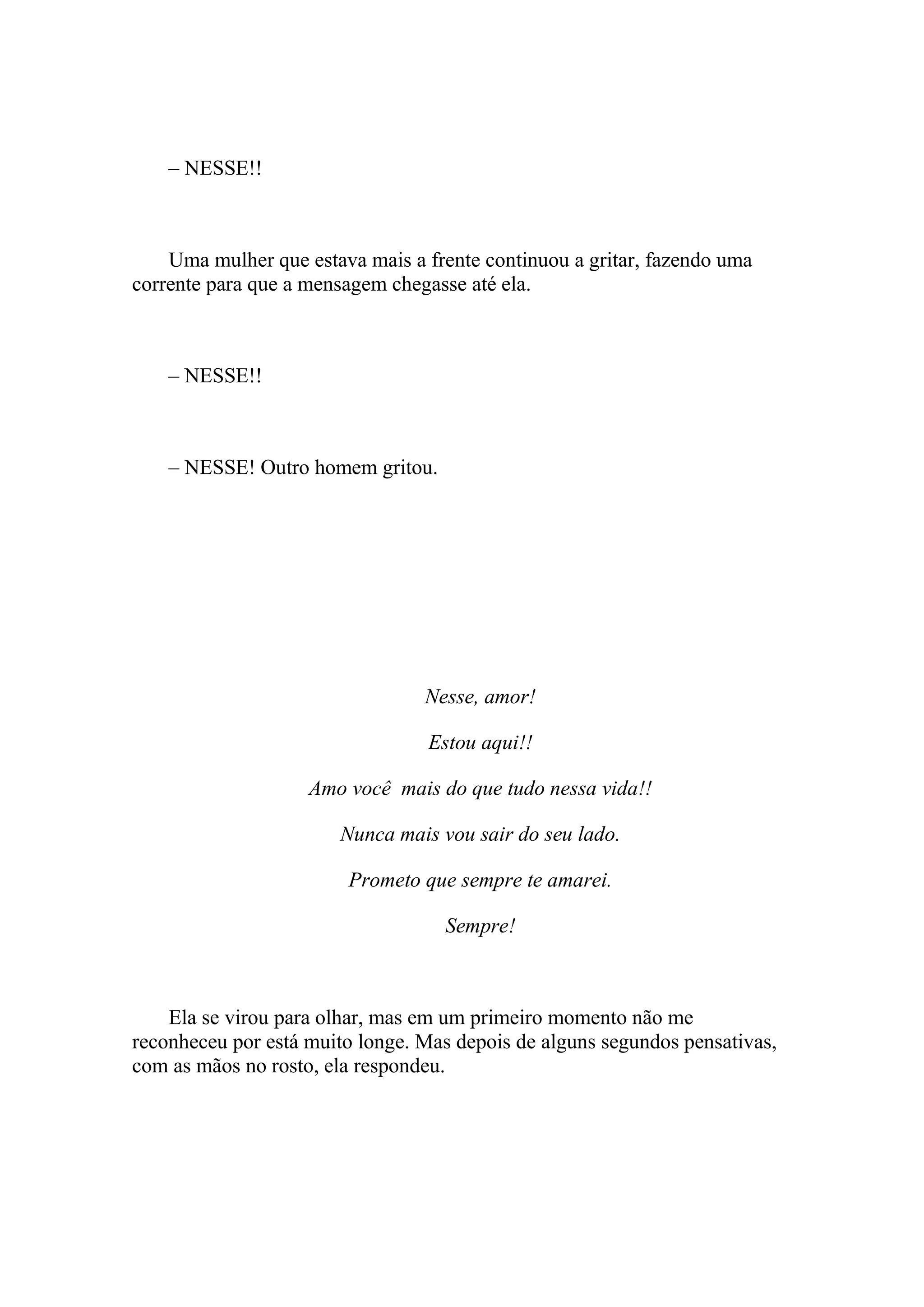 – NESSE!!



    Uma mulher que estava mais a frente continuou a gritar, fazendo uma
corrente para que a mensagem chegasse até ela.



    – NESSE!!



    – NESSE! Outro homem gritou.




                                 Nesse, amor!

                                 Estou aqui!!

                    Amo você mais do que tudo nessa vida!!

                       Nunca mais vou sair do seu lado.

                        Prometo que sempre te amarei.

                                   Sempre!



    Ela se virou para olhar, mas em um primeiro momento não me
reconheceu por está muito longe. Mas depois de alguns segundos pensativas,
com as mãos no rosto, ela respondeu.
 