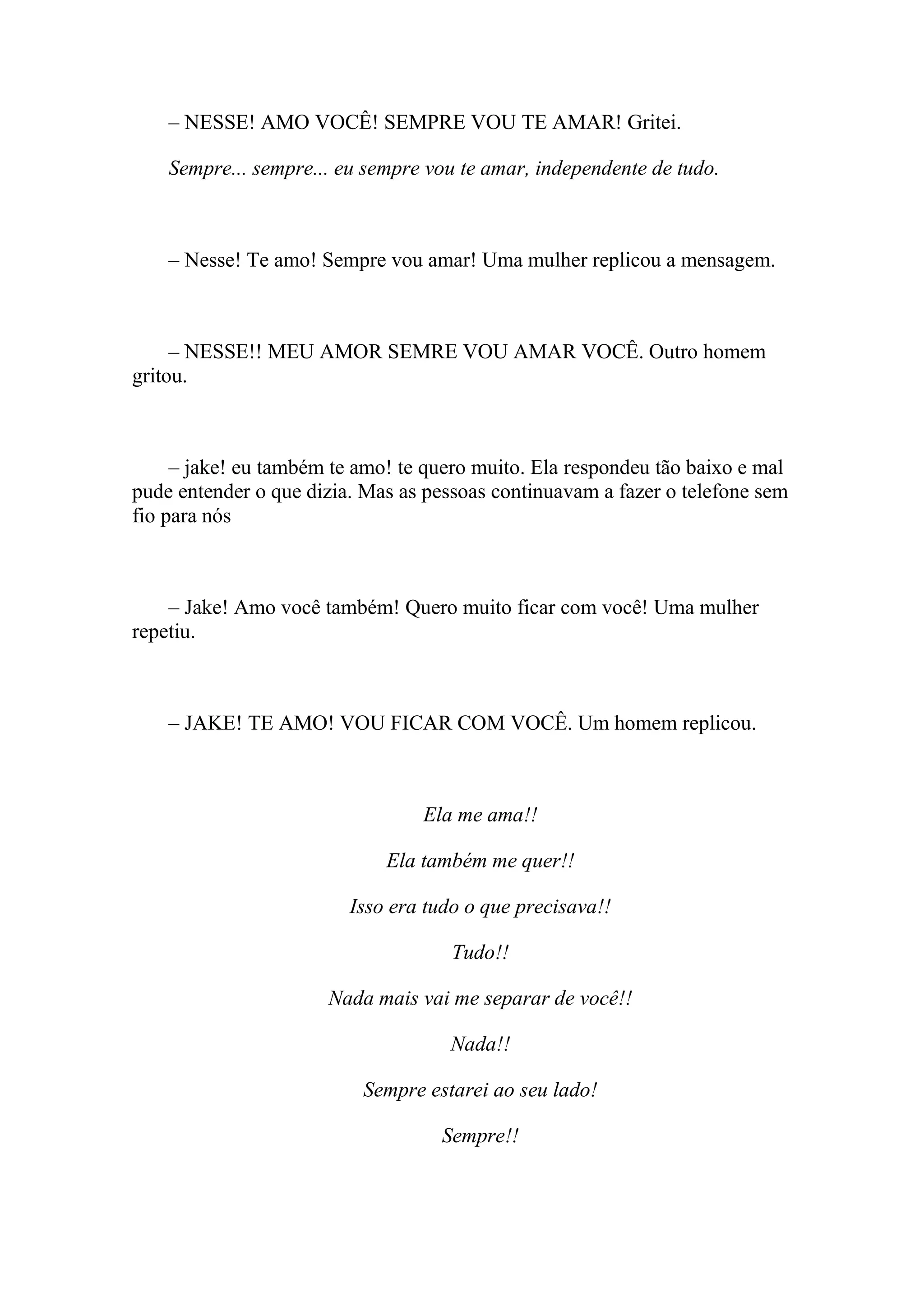 – NESSE! AMO VOCÊ! SEMPRE VOU TE AMAR! Gritei.

    Sempre... sempre... eu sempre vou te amar, independente de tudo.



    – Nesse! Te amo! Sempre vou amar! Uma mulher replicou a mensagem.



     – NESSE!! MEU AMOR SEMRE VOU AMAR VOCÊ. Outro homem
gritou.



     – jake! eu também te amo! te quero muito. Ela respondeu tão baixo e mal
pude entender o que dizia. Mas as pessoas continuavam a fazer o telefone sem
fio para nós



    – Jake! Amo você também! Quero muito ficar com você! Uma mulher
repetiu.



    – JAKE! TE AMO! VOU FICAR COM VOCÊ. Um homem replicou.



                                 Ela me ama!!

                             Ela também me quer!!

                         Isso era tudo o que precisava!!

                                     Tudo!!

                      Nada mais vai me separar de você!!

                                    Nada!!

                          Sempre estarei ao seu lado!

                                   Sempre!!
 