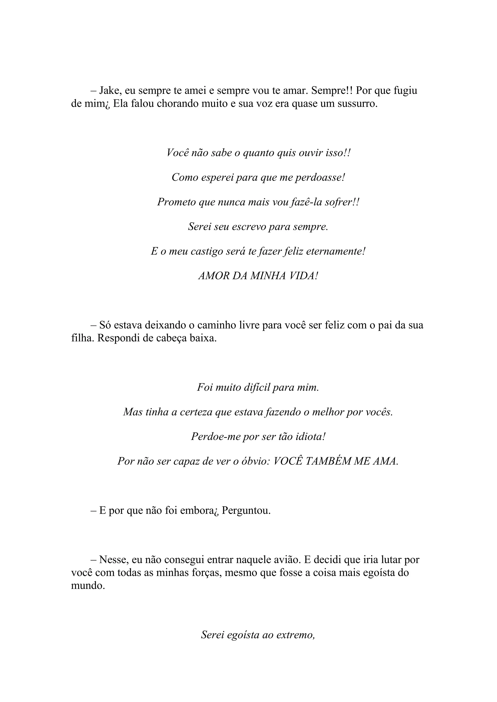 – Jake, eu sempre te amei e sempre vou te amar. Sempre!! Por que fugiu
de mim¿ Ela falou chorando muito e sua voz era quase um sussurro.



                     Você não sabe o quanto quis ouvir isso!!

                      Como esperei para que me perdoasse!

                   Prometo que nunca mais vou fazê-la sofrer!!

                          Serei seu escrevo para sempre.

                 E o meu castigo será te fazer feliz eternamente!

                            AMOR DA MINHA VIDA!



     – Só estava deixando o caminho livre para você ser feliz com o pai da sua
filha. Respondi de cabeça baixa.



                            Foi muito difícil para mim.

           Mas tinha a certeza que estava fazendo o melhor por vocês.

                          Perdoe-me por ser tão idiota!

          Por não ser capaz de ver o óbvio: VOCÊ TAMBÉM ME AMA.



    – E por que não foi embora¿ Perguntou.



    – Nesse, eu não consegui entrar naquele avião. E decidi que iria lutar por
você com todas as minhas forças, mesmo que fosse a coisa mais egoísta do
mundo.



                             Serei egoísta ao extremo,
 