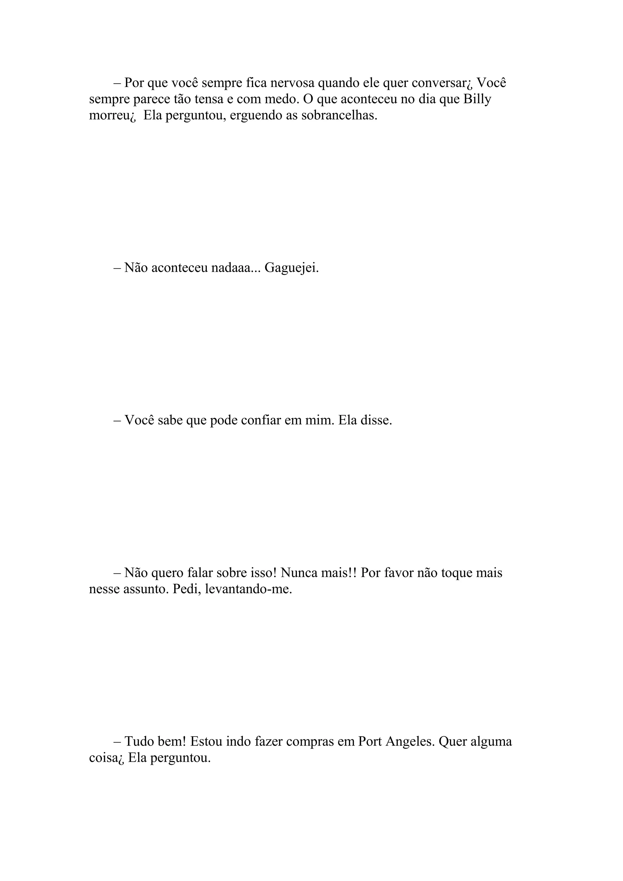 – Por que você sempre fica nervosa quando ele quer conversar¿ Você
sempre parece tão tensa e com medo. O que aconteceu no dia que Billy
morreu¿ Ela perguntou, erguendo as sobrancelhas.




    – Não aconteceu nadaaa... Gaguejei.




    – Você sabe que pode confiar em mim. Ela disse.




    – Não quero falar sobre isso! Nunca mais!! Por favor não toque mais
nesse assunto. Pedi, levantando-me.




    – Tudo bem! Estou indo fazer compras em Port Angeles. Quer alguma
coisa¿ Ela perguntou.
 