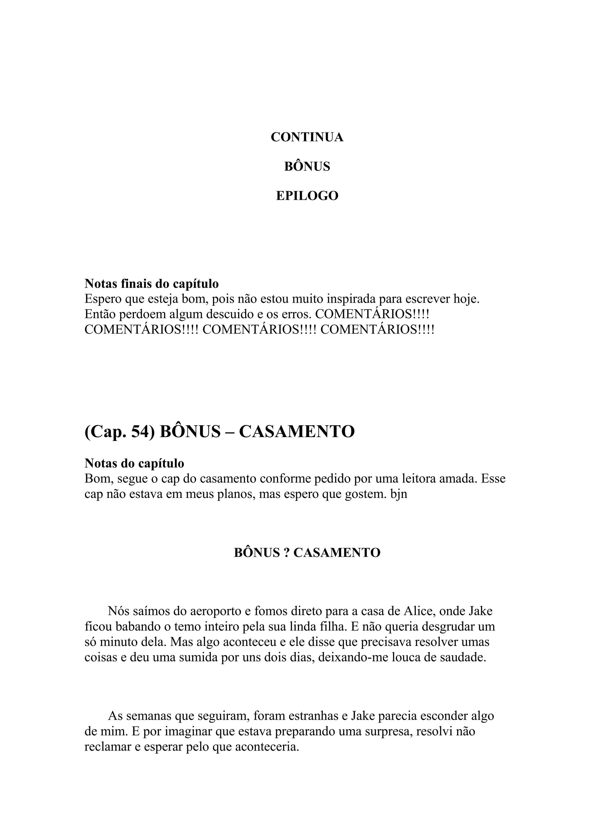 CONTINUA

                                    BÔNUS

                                   EPILOGO




Notas finais do capítulo
Espero que esteja bom, pois não estou muito inspirada para escrever hoje.
Então perdoem algum descuido e os erros. COMENTÁRIOS!!!!
COMENTÁRIOS!!!! COMENTÁRIOS!!!! COMENTÁRIOS!!!!




(Cap. 54) BÔNUS – CASAMENTO
Notas do capítulo
Bom, segue o cap do casamento conforme pedido por uma leitora amada. Esse
cap não estava em meus planos, mas espero que gostem. bjn



                           BÔNUS ? CASAMENTO



    Nós saímos do aeroporto e fomos direto para a casa de Alice, onde Jake
ficou babando o temo inteiro pela sua linda filha. E não queria desgrudar um
só minuto dela. Mas algo aconteceu e ele disse que precisava resolver umas
coisas e deu uma sumida por uns dois dias, deixando-me louca de saudade.



     As semanas que seguiram, foram estranhas e Jake parecia esconder algo
de mim. E por imaginar que estava preparando uma surpresa, resolvi não
reclamar e esperar pelo que aconteceria.
 