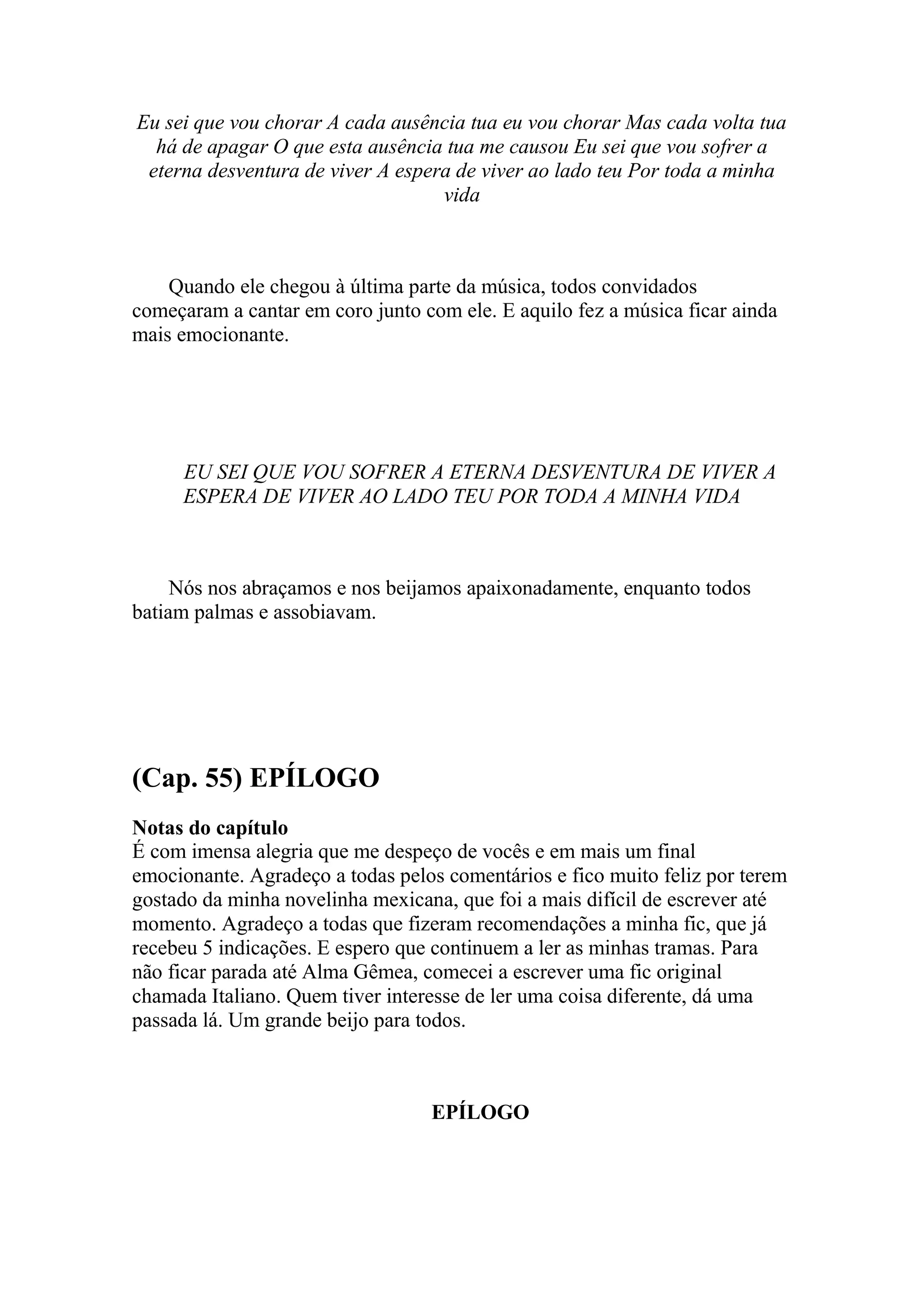 Eu sei que vou chorar A cada ausência tua eu vou chorar Mas cada volta tua
  há de apagar O que esta ausência tua me causou Eu sei que vou sofrer a
 eterna desventura de viver A espera de viver ao lado teu Por toda a minha
                                   vida



    Quando ele chegou à última parte da música, todos convidados
começaram a cantar em coro junto com ele. E aquilo fez a música ficar ainda
mais emocionante.




     EU SEI QUE VOU SOFRER A ETERNA DESVENTURA DE VIVER A
     ESPERA DE VIVER AO LADO TEU POR TODA A MINHA VIDA



     Nós nos abraçamos e nos beijamos apaixonadamente, enquanto todos
batiam palmas e assobiavam.




(Cap. 55) EPÍLOGO
Notas do capítulo
É com imensa alegria que me despeço de vocês e em mais um final
emocionante. Agradeço a todas pelos comentários e fico muito feliz por terem
gostado da minha novelinha mexicana, que foi a mais difícil de escrever até
momento. Agradeço a todas que fizeram recomendações a minha fic, que já
recebeu 5 indicações. E espero que continuem a ler as minhas tramas. Para
não ficar parada até Alma Gêmea, comecei a escrever uma fic original
chamada Italiano. Quem tiver interesse de ler uma coisa diferente, dá uma
passada lá. Um grande beijo para todos.



                                  EPÍLOGO
 