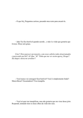 – O que foi¿ Perguntou curioso, puxando meu rosto para encará-lo.




     – Jake! Eu fico horrível quando acordo... e não é a visão que gostaria que
tivesse. Disse sem graça.




    Céus!! Devo parecer um monstro, com esses cabelos todos desarrumados
e parecendo um Sol!! Ai! Que “M” Tinha que me ver assim agora¿ Droga!!
Sai daqui e deixa me arrumar!!




   – Você nunca vai conseguir ficar horrível! Você é simplesmente linda!!
Maravilhosa!! Encantadora!! Fica tranqüila.




   – Você só quer me tranqüilizar, mas não gostaria que me visse desse jeito.
Respondi, tentando tirar os meus olhos da visão dos seus.
 