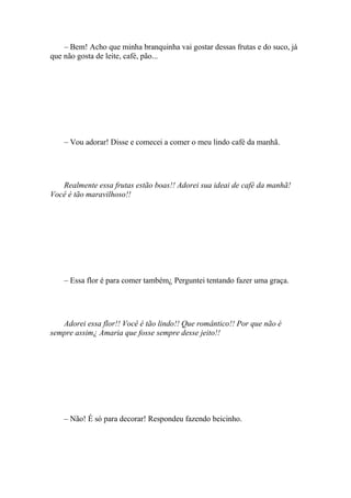 – Bem! Acho que minha branquinha vai gostar dessas frutas e do suco, já
que não gosta de leite, café, pão...




    – Vou adorar! Disse e comecei a comer o meu lindo café da manhã.




   Realmente essa frutas estão boas!! Adorei sua ideai de café da manhã!
Você é tão maravilhoso!!




    – Essa flor é para comer também¿ Perguntei tentando fazer uma graça.




   Adorei essa flor!! Você é tão lindo!! Que romântico!! Por que não é
sempre assim¿ Amaria que fosse sempre desse jeito!!




    – Não! É só para decorar! Respondeu fazendo beicinho.
 