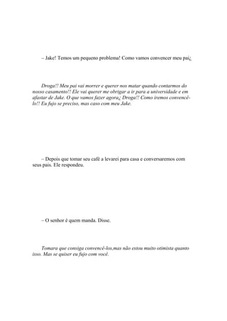 – Jake! Temos um pequeno problema! Como vamos convencer meu pai¿




     Droga!! Meu pai vai morrer e querer nos matar quando contarmos do
nosso casamento!! Ele vai querer me obrigar a ir para a universidade e em
afastar de Jake. O que vamos fazer agora¿ Droga!! Como iremos convencê-
lo!! Eu fujo se preciso, mas caso com meu Jake.




    – Depois que tomar seu café a levarei para casa e conversaremos com
seus pais. Ele respondeu.




    – O senhor é quem manda. Disse.




     Tomara que consiga convencê-los,mas não estou muito otimista quanto
isso. Mas se quiser eu fujo com você.
 