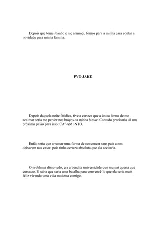 Depois que tomei banho e me arrumei, fomos para a minha casa contar a
novidade para minha família.




                                   PVO JAKE




    Depois daquela noite fatídica, tive a certeza que a única forma de me
acalmar seria me perder nos braços da minha Nesse. Contudo precisaria dá um
próximo passo para isso: CASAMENTO.




    Então teria que arrumar uma forma de convencer seus pais a nos
deixarem nos casar, pois tinha certeza absoluta que ela aceitaria.




     O problema disso tudo, era a bendita universidade que seu pai queria que
cursasse. E sabia que seria uma batalha para convencê-lo que ela seria mais
feliz vivendo uma vida modesta comigo.
 