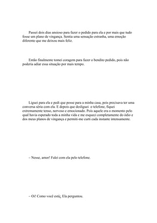 Passei dois dias ansioso para fazer o pedido para ela e por mais que tudo
fosse um plano de vingança. Sentia uma sensação estranha, uma emoção
diferente que me deixou mais feliz.




    Então finalmente tomei coragem para fazer o bendito pedido, pois não
poderia adiar essa situação por mais tempo.




    Liguei para ela e pedi que posse para a minha casa, pois precisava ter uma
conversa séria com ela. E depois que desliguei o telefone, fiquei
extremamente tenso, nervoso e emocionado. Pois aquele era o momento pelo
qual havia esperado toda a minha vida e me esqueci completamente do ódio e
dos meus planos de vingança e permiti-me curti cada instante intensamente.




    – Nesse, amor! Falei com ela pelo telefone.




    – Oi! Como você está¿ Ela perguntou.
 