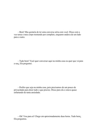 – Bem! Mas gostaria de ter uma conversa séria com você. Disse com a
voz tensa e meu corpo tremendo por completo, enquanto andava de um lado
para o outro.




    – Tudo bem! Você quer conversar aqui na minha casa ou quer que vá para
a sua¿ Ela perguntei.




    – Prefiro que seja na minha casa, pois precisamos de um pouco de
privacidade para dizer tudo o que preciso. Disse para ela e estava quase
enfartando de tanta ansiedade.




    – Ok! Vou para ai! Chego em aproximadamente duas horas. Tudo bem¿
Ela perguntou.
 