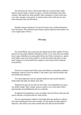 Nós descemos do carro e fomos pela trilha até o enorme lado. Então
tiramos nossas roupas e caímos na aguar, e ficamos brincando como duas
crianças. Mas apesar do clima perfeito, Jake conseguiu se conter mais uma
vez e não consegui o que queria. E mesmo assim, estava feliz por ter meu
amor todo para mim um dia inteiro.



    Quando começou anoitecer, ele me levou para casa e ainda namoramos
mais um pouco. Pois sabíamos que teríamos apenas algumas horas juntos, até
a sua viagem para o Havai.



                                    PVO Jake




     Sou Jacob Black, mas as pessoas me chamavam de Jake, tinham 24 anos,
morava em uma alteia Quileut chamada La Push, vivia como lobo nas minhas
horas vagas, trabalhava em uma grade oficina em Forks e namorava a garota
mais linda e mais incrível do mundo. E se não fosse pelo fato dela ser uma
meta vampira e ter uma família de vampiros, com um pai muito ciumento
seria perfeita.



     Nesse era a criatura mais linda, maia maravilhosa, encantadora, sedutora,
inteligente, amável e doce do mundo. E não sabia o que seria da minha vida
sem minha doce princesa.

    Tive uma impressão com ela, quando ainda era uma recém nascida e
desde então não pude me afastar mais dela.

    Durante oito anos de sua vida, fui seu irmão, seu companheiro de caças,
seu melhor amigo. Mas o tempo passou e passei a vê-a com outros olhos,
apaixonando-me perdidamente por ela a cada dia.

    Se alguém me perguntasse o que era minha vida sem Nesse, diria que não
existe vida pois vivia para amá-la e fazê-la feliz.

    Ela era extremamente sedutora e fazia tudo para que perdesse a cabeça,
pois estava doida para fazer amor comigo. Só que queria em algo mágico e
especial, e não achava que estava pronta para esse tipo de envolvimento.
 